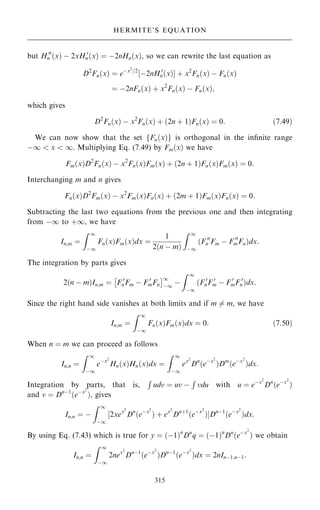but H 00
n …x† ÿ 2xH 0
n…x† ˆ ÿ2nHn…x†, so we can rewrite the last equation as
D2
Fn…x† ˆ eÿx2
=2
‰ÿ2nH 0
n…x†Š ‡ x2
Fn…x† ÿ Fn…x†
ˆ ÿ2nFn…x† ‡ x2
Fn…x† ÿ Fn…x†;
which gives
D2
Fn…x† ÿ x2
Fn…x† ‡ …2n ‡ 1†Fn…x† ˆ 0: …7:49†
We can now show that the set fFn…x†g is orthogonal in the in®nite range
ÿ1  x  1. Multiplying Eq. (7.49) by Fm…x† we have
Fm…x†D2
Fn…x† ÿ x2
Fn…x†Fm…x† ‡ …2n ‡ 1†Fn…x†Fm…x† ˆ 0:
Interchanging m and n gives
Fn…x†D2
Fm…x† ÿ x2
Fm…x†Fn…x† ‡ …2m ‡ 1†Fm…x†Fn…x† ˆ 0:
Subtracting the last two equations from the previous one and then integrating
from ÿ1 to ‡1, we have
In;m ˆ
Z 1
ÿ1
Fn…x†Fm…x†dx ˆ
1
2…n ÿ m†
Z 1
ÿ1
…F 00
n Fm ÿ F 00
mFn†dx:
The integration by parts gives
2…n ÿ m†In;m ˆ F 0
nFm ÿ F 0
mFn
 1
ÿ1
ÿ
Z 1
ÿ1
…F 0
nF 0
m ÿ F 0
mF 0
n†dx:
Since the right hand side vanishes at both limits and if m 6ˆ m, we have
In;m ˆ
Z 1
ÿ1
Fn…x†Fm…x†dx ˆ 0: …7:50†
When n ˆ m we can proceed as follows
In;n ˆ
Z 1
ÿ1
eÿx2
Hn…x†Hn…x†dx ˆ
Z 1
ÿ1
ex2
Dn
…eÿx2
†Dm
…eÿx2
†dx:
Integration by parts, that is,
R
udv ˆ uv ÿ
R
vdu with u ˆ eÿx2
Dn
…eÿx2
†
and v ˆ Dnÿ1
…eÿx2
†, gives
In;n ˆ ÿ
Z 1
ÿ1
‰2xex2
Dn
…eÿx2
† ‡ ex2
Dn‡1
…eÿx2
†ŠDnÿ1
…eÿx2
†dx:
By using Eq. (7.43) which is true for y ˆ …ÿ1†n
Dn
q ˆ …ÿ1†n
Dn
…eÿx2
† we obtain
In;n ˆ
Z 1
ÿ1
2nex2
Dnÿ1
…eÿx2
†Dnÿ1
…eÿx2
†dx ˆ 2nInÿ1;nÿ1:
315
HERMITE'S EQUATION
 