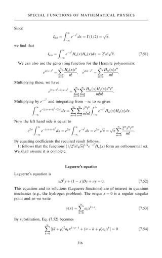 Since
I0;0 ˆ
Z 1
ÿ1
eÿx2
dx ˆ ÿ…1=2† ˆ


p
;
we ®nd that
In;n ˆ
Z 1
ÿ1
eÿx2
Hn…x†Hn…x†dx ˆ 2n
n!


p
: …7:51†
We can also use the generating function for the Hermite polynomials:
e2txÿt2
ˆ
X
1
nˆ0
Hn…x†tn
n!
; e2sxÿs2
ˆ
X
1
mˆ0
Hm…x†sm
m!
:
Multiplying these, we have
e2txÿt2
‡2sxÿs2
ˆ
X
1
mˆ0
X
1
nˆ0
Hm…x†Hn…x†sm
tn
m!n!
:
Multiplying by eÿx2
and integrating from ÿ1 to 1 gives
Z 1
ÿ1
eÿ‰…x‡s‡t†2
ÿ2stŠ
dx ˆ
X
1
mˆ0
X
1
nˆ0
sm
tn
m!n!
Z 1
ÿ1
eÿx2
Hm…x†Hn…x†dx:
Now the left hand side is equal to
e2st
Z 1
ÿ1
eÿ…x‡s‡t†2
dx ˆ e2st
Z 1
ÿ1
eÿu2
du ˆ e2st 

p
ˆ


p X
1
mˆ0
2m
sm
tm
m!
:
By equating coecients the required result follows.
It follows that the functions …1=2n
n!

n
p
†1=2
eÿx2
Hn…x† form an orthonormal set.
We shall assume it is complete.
Laguerre's equation
Laguerre's equation is
xD2
y ‡ …1 ÿ x†Dy ‡ y ˆ 0: …7:52†
This equation and its solutions (Laguerre functions) are of interest in quantum
mechanics (e.g., the hydrogen problem). The origin x ˆ 0 is a regular singular
point and so we write
y…x† ˆ
X
1
kˆ0
akxk‡
: …7:53†
By substitution, Eq. (7.52) becomes
X
1
kˆ0
‰…k ‡ †2
akxk‡ÿ1
‡ … ÿ k ‡ †akxk
Š ˆ 0 …7:54†
316
SPECIAL FUNCTIONS OF MATHEMATICAL PHYSICS
 