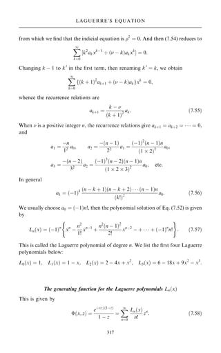 from which we ®nd that the indicial equation is 2
ˆ 0. And then (7.54) reduces to
X
1
kˆ0
‰k2
akxkÿ1
‡ … ÿ k†akxk
Š ˆ 0:
Changing k ÿ 1 to k0
in the ®rst term, then renaming k0
ˆ k, we obtain
X
1
kˆ0
f…k ‡ 1†2
ak‡1 ‡ … ÿ k†akgxk
ˆ 0;
whence the recurrence relations are
ak‡1 ˆ
k ÿ 
…k ‡ 1†2
ak: …7:55†
When  is a positive integer n, the recurrence relations give ak‡1 ˆ ak‡2 ˆ    ˆ 0,
and
a1 ˆ
ÿn
12
a0; a2 ˆ
ÿ…n ÿ 1†
22
a1 ˆ
…ÿ1†2
…n ÿ 1†n
…1  2†2
a0;
a3 ˆ
ÿ…n ÿ 2†
32
a2 ˆ
…ÿ1†3
…n ÿ 2†…n ÿ 1†n
…1  2  3†2
a0; etc:
In general
ak ˆ …ÿ1†k …n ÿ k ‡ 1†…n ÿ k ‡ 2†    …n ÿ 1†n
…k!†2
a0: …7:56†
We usually choose a0 ˆ …ÿ1†n!, then the polynomial solution of Eq. (7.52) is given
by
Ln…x† ˆ …ÿ1†n
xn
ÿ
n2
1!
xnÿ1
‡
n2
…n ÿ 1†2
2!
xnÿ2
ÿ ‡    ‡ …ÿ1†n
n!
( )
: …7:57†
This is called the Laguerre polynomial of degree n. We list the ®rst four Laguerre
polynomials below:
L0…x† ˆ 1; L1…x† ˆ 1 ÿ x; L2…x† ˆ 2 ÿ 4x ‡ x2
; L3…x† ˆ 6 ÿ 18x ‡ 9x2
ÿ x3
:
The generating function for the Laguerre polynomials Ln…x†
This is given by
…x; z† ˆ
eÿxz=…1ÿz†
1 ÿ z
ˆ
X
1
nˆ0
Ln…x†
n!
zn
: …7:58†
317
LAGUERRE'S EQUATION
 