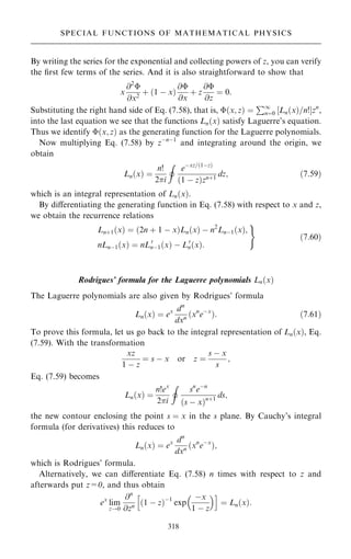 By writing the series for the exponential and collecting powers of z, you can verify
the ®rst few terms of the series. And it is also straightforward to show that
x
@2

@x2
‡ …1 ÿ x†
@
@x
‡ z
@
@z
ˆ 0:
Substituting the right hand side of Eq. (7.58), that is, …x; z† ˆ
P1
nˆ0 ‰Ln…x†=n!Šzn
,
into the last equation we see that the functions Ln…x† satisfy Laguerre's equation.
Thus we identify …x; z† as the generating function for the Laguerre polynomials.
Now multiplying Eq. (7.58) by zÿnÿ1
and integrating around the origin, we
obtain
Ln…x† ˆ
n!
2i
I
eÿxz=…1ÿz†
…1 ÿ z†zn‡1
dz; …7:59†
which is an integral representation of Ln…x†.
By diÿerentiating the generating function in Eq. (7.58) with respect to x and z,
we obtain the recurrence relations
Ln‡1…x† ˆ …2n ‡ 1 ÿ x†Ln…x† ÿ n2
Lnÿ1…x†;
nLnÿ1…x† ˆ nL0
nÿ1…x† ÿ L0
n…x†:
)
…7:60†
Rodrigues' formula for the Laguerre polynomials Ln…x†
The Laguerre polynomials are also given by Rodrigues' formula
Ln…x† ˆ ex dn
dxn …xn
eÿx
†: …7:61†
To prove this formula, let us go back to the integral representation of Ln…x†, Eq.
(7.59). With the transformation
xz
1 ÿ z
ˆ s ÿ x or z ˆ
s ÿ x
s
;
Eq. (7.59) becomes
Ln…x† ˆ
n!ex
2i
I
sn
eÿn
…s ÿ x†n‡1
ds;
the new contour enclosing the point s ˆ x in the s plane. By Cauchy's integral
formula (for derivatives) this reduces to
Ln…x† ˆ ex dn
dxn …xn
eÿx
†;
which is Rodrigues' formula.
Alternatively, we can diÿerentiate Eq. (7.58) n times with respect to z and
afterwards put z=0, and thus obtain
ex
lim
z!0
@n
@zn …1 ÿ z†ÿ1
exp
ÿx
1 ÿ z
 
h i
ˆ Ln…x†:
318
SPECIAL FUNCTIONS OF MATHEMATICAL PHYSICS
 