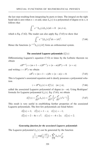 the last step resulting from integrating by parts m times. The integral on the right
hand side is zero when n  m and, since Ln…x† is a polynomial of degree m in x, it
follows that
Z 1
0
eÿx
Lm…x†Ln…x†dx ˆ 0 …m 6ˆ n†;
which is Eq. (7.62). The reader can also apply Eq. (7.63) to show that
Z 1
0
eÿx
Ln…x†
f g2
dx ˆ …n!†2
: …7:64†
Hence the functions feÿx=2
Ln…x†=n!g form an orthonormal system.
The associated Laguerre polynomials Lm
n …x†
Diÿerentiating Laguerre's equation (7.52) m times by the Leibnitz theorem we
obtain
xDm‡2
y ‡ …m ‡ 1 ÿ x†Dm‡1
y ‡ …n ÿ m†Dm
y ˆ 0 … ˆ n†
and writing z ˆ Dm
y we obtain
xD2
z ‡ …m ‡ 1 ÿ x†Dz ‡ …n ÿ m†z ˆ 0: …7:65†
This is Laguerre's associated equation and it clearly possesses a polynomial solu-
tion
z ˆ Dm
Ln…x†  Lm
n …x† …m  n†; …7:66†
called the associated Laguerre polynomial of degree (n ÿ m). Using Rodrigues'
formula for Laguerre polynomial Ln…x†, Eq. (7.61), we obtain
Lm
n …x† ˆ
dm
dxm Ln…x† ˆ
dm
dxm ex dn
dxn …xn
eÿx
†
 
: …7:67†
This result is very useful in establishing further properties of the associated
Laguerre polynomials. The ®rst few polynomials are listed below:
L0
0…x† ˆ 1; L0
1…x† ˆ 1 ÿ x; L1
1…x† ˆ ÿ1;
L0
2…x† ˆ 2 ÿ 4x ‡ x2
; L1
2…x† ˆ ÿ4 ‡ 2x; L2
2…x† ˆ 2:
Generating function for the associated Laguerre polynomials
The Laguerre polynomial Ln…x† can be generated by the function
1
1 ÿ t
exp
ÿxt
1 ÿ t
 
ˆ
X
1
nˆ0
Ln…x†
tn
n!
:
320
SPECIAL FUNCTIONS OF MATHEMATICAL PHYSICS
 