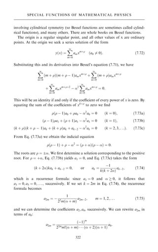 involving cylindrical symmetry (so Bessel functions are sometimes called cylind-
rical functions), and many others. There are whole books on Bessel functions.
The origin is a regular singular point, and all other values of x are ordinary
points. At the origin we seek a series solution of the form
y…x† ˆ
X
1
mˆ0
amxm‡
…a0 6ˆ 0†: …7:72†
Substituting this and its derivatives into Bessel's equation (7.71), we have
X
1
mˆ0
…m ‡ †…m ‡  ÿ 1†amxm‡
‡
X
1
mˆ0
…m ‡ †amxm‡
‡
X
1
mˆ0
amxm‡‡2
ÿ 2
X
1
mˆ0
amxm‡
ˆ 0:
This will be an identity if and only if the coecient of every power of x is zero. By
equating the sum of the coecients of xk‡
to zero we ®nd
… ÿ 1†a0 ‡ a0 ÿ 2
a0 ˆ 0 …k ˆ 0†; …7:73a†
… ÿ 1†a1 ‡ … ‡ 1†a1 ÿ 2
a1 ˆ 0 …k ˆ 1†; …7:73b†
…k ‡ †…k ‡  ÿ 1†ak ‡ …k ‡ †ak ‡ akÿ2 ÿ 2
ak ˆ 0 …k ˆ 2; 3; . . .†: …7:73c†
From Eq. (7.73a) we obtain the indicial equation
… ÿ 1† ‡  ÿ 2
ˆ … ‡ †… ÿ † ˆ 0:
The roots are  ˆ . We ®rst determine a solution corresponding to the positive
root. For  ˆ ‡, Eq. (7.73b) yields a1 ˆ 0, and Eq. (7.73c) takes the form
…k ‡ 2†kak ‡ akÿ2 ˆ 0; or ak ˆ
ÿ1
k…k ‡ 2†
akÿ2; …7:74†
which is a recurrence formula: since a1 ˆ 0 and   0, it follows that
a3 ˆ 0; a5 ˆ 0; . . . ; successively. If we set k ˆ 2m in Eq. (7.74), the recurrence
formula becomes
a2m ˆ ÿ
1
22
m… ‡ m†
a2mÿ2; m ˆ 1; 2; . . . …7:75†
and we can determine the coecients a2; a4, successively. We can rewrite a2m in
terms of a0:
a2m ˆ
…ÿ1†m
22m
m!… ‡ m†    … ‡ 2†… ‡ 1†
a0:
322
SPECIAL FUNCTIONS OF MATHEMATICAL PHYSICS
 