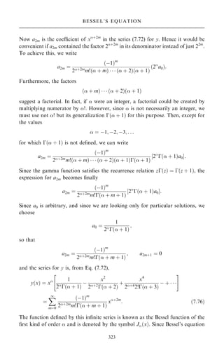 Now a2m is the coecient of x‡2m
in the series (7.72) for y. Hence it would be
convenient if a2m contained the factor 2‡2m
in its denominator instead of just 22m
.
To achieve this, we write
a2m ˆ
…ÿ1†m
2‡2m
m!… ‡ m†    … ‡ 2†… ‡ 1†
…2
a0†:
Furthermore, the factors
… ‡ m†    … ‡ 2†… ‡ 1†
suggest a factorial. In fact, if  were an integer, a factorial could be created by
multiplying numerator by !. However, since  is not necessarily an integer, we
must use not ! but its generalization ÿ… ‡ 1† for this purpose. Then, except for
the values
 ˆ ÿ1; ÿ2; ÿ3; . . .
for which ÿ… ‡ 1† is not de®ned, we can write
a2m ˆ
…ÿ1†m
2‡2mm!… ‡ m†    … ‡ 2†… ‡ 1†ÿ… ‡ 1†
‰2
ÿ… ‡ 1†a0Š:
Since the gamma function satis®es the recurrence relation zÿ…z† ˆ ÿ…z ‡ 1†, the
expression for a2m becomes ®nally
a2m ˆ
…ÿ1†m
2‡2m
m!ÿ… ‡ m ‡ 1†
‰2
ÿ… ‡ 1†a0Š:
Since a0 is arbitrary, and since we are looking only for particular solutions, we
choose
a0 ˆ
1
2
ÿ… ‡ 1†
;
so that
a2m ˆ
…ÿ1†m
2‡2m
m!ÿ… ‡ m ‡ 1†
; a2m‡1 ˆ 0
and the series for y is, from Eq. (7.72),
y…x† ˆ x 1
2
ÿ… ‡ 1†
ÿ
x2
2‡2
ÿ… ‡ 2†
‡
x4
2‡4
2!ÿ… ‡ 3†
ÿ ‡   
 #
ˆ
X
1
mˆ0
…ÿ1†m
2‡2m
m!ÿ… ‡ m ‡ 1†
x‡2m
: …7:76†
The function de®ned by this in®nite series is known as the Bessel function of the
®rst kind of order  and is denoted by the symbol J…x†. Since Bessel's equation
323
BESSEL'S EQUATION
 