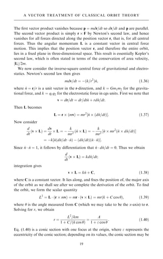 The ®rst vector product vanishes because p ˆ mdr=dt so dr=dt and p are parallel.
The second vector product is simply r  F by Newton's second law, and hence
vanishes for all forces directed along the position vector r, that is, for all central
forces. Thus the angular momentum L is a constant vector in central force
motion. This implies that the position vector r, and therefore the entire orbit,
lies in a ®xed plane in three-dimensional space. This result is essentially Kepler's
second law, which is often stated in terms of the conservation of area velocity,
jLj=2m.
We now consider the inverse-square central force of gravitational and electro-
statics. Newton's second law then gives
mdv=dt ˆ ÿ…k=r2
†^
n; …1:36†
where ^
n ˆ r=r is a unit vector in the r-direction, and k ˆ Gm1m2 for the gravita-
tional force, and k ˆ q1q2 for the electrostatic force in cgs units. First we note that
v ˆ dr=dt ˆ dr=dt^
n ‡ rd^
n=dt:
Then L becomes
L ˆ r  …mv† ˆ mr2
‰^
n  …d^
n=dt†Š: …1:37†
Now consider
d
dt
…v  L† ˆ
dv
dt
 L ˆ ÿ
k
mr2
…^
n  L† ˆ ÿ
k
mr2
‰^
n  mr2
…^
n  d^
n=dt†Š
ˆ ÿk‰^
n…d^
n=dt  ^
n† ÿ …d^
n=dt†…^
n  ^
n†Š:
Since ^
n  ^
n ˆ 1, it follows by diÿerentiation that ^
n  d^
n=dt ˆ 0. Thus we obtain
d
dt
…v  L† ˆ kd^
n=dt;
integration gives
v  L ˆ k^
n ‡ C; …1:38†
where C is a constant vector. It lies along, and ®xes the position of, the major axis
of the orbit as we shall see after we complete the derivation of the orbit. To ®nd
the orbit, we form the scalar quantity
L2
ˆ L  …r  mv† ˆ mr  …v  L† ˆ mr…k ‡ C cos †; …1:39†
where  is the angle measured from C (which we may take to be the x-axis) to r.
Solving for r, we obtain
r ˆ
L2
=km
1 ‡ C=…k cos †
ˆ
A
1 ‡  cos 
: …1:40†
Eq. (1.40) is a conic section with one focus at the origin, where  represents the
eccentricity of the conic section; depending on its values, the conic section may be
19
A VECTOR TREATMENT OF CLASSICAL ORBIT THEORY
 