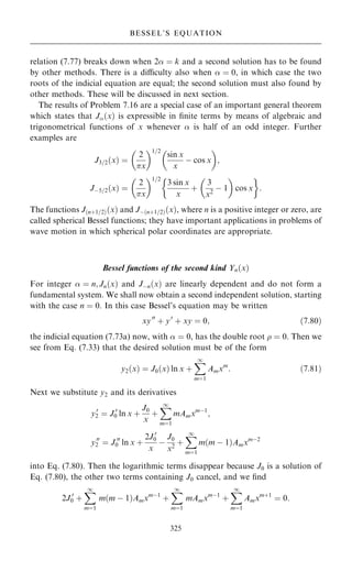 relation (7.77) breaks down when 2 ˆ k and a second solution has to be found
by other methods. There is a diculty also when  ˆ 0, in which case the two
roots of the indicial equation are equal; the second solution must also found by
other methods. These will be discussed in next section.
The results of Problem 7.16 are a special case of an important general theorem
which states that J…x† is expressible in ®nite terms by means of algebraic and
trigonometrical functions of x whenever  is half of an odd integer. Further
examples are
J3=2…x† ˆ
2
x
 1=2
sin x
x
ÿ cos x
 
;
Jÿ5=2…x† ˆ
2
x
 1=2
3 sin x
x
‡
3
x2
ÿ 1
 
cos x
 
:
The functions J…n‡1=2†…x† and Jÿ…n‡1=2†…x†, where n is a positive integer or zero, are
called spherical Bessel functions; they have important applications in problems of
wave motion in which spherical polar coordinates are appropriate.
Bessel functions of the second kind Yn…x†
For integer  ˆ n; Jn…x† and Jÿn…x† are linearly dependent and do not form a
fundamental system. We shall now obtain a second independent solution, starting
with the case n ˆ 0. In this case Bessel's equation may be written
xy00
‡ y0
‡ xy ˆ 0; …7:80†
the indicial equation (7.73a) now, with  ˆ 0, has the double root  ˆ 0. Then we
see from Eq. (7.33) that the desired solution must be of the form
y2…x† ˆ J0…x† ln x ‡
X
1
mˆ1
Amxm
: …7:81†
Next we substitute y2 and its derivatives
y0
2 ˆ J 0
0 ln x ‡
J0
x
‡
X
1
mˆ1
mAmxmÿ1
;
y00
2 ˆ J 00
0 ln x ‡
2J 0
0
x
ÿ
J0
x2
‡
X
1
mˆ1
m…m ÿ 1†Amxmÿ2
into Eq. (7.80). Then the logarithmic terms disappear because J0 is a solution of
Eq. (7.80), the other two terms containing J0 cancel, and we ®nd
2J 0
0 ‡
X
1
mˆ1
m…m ÿ 1†Amxmÿ1
‡
X
1
mˆ1
mAmxmÿ1
‡
X
1
mˆ1
Amxm‡1
ˆ 0:
325
BESSEL'S EQUATION
 