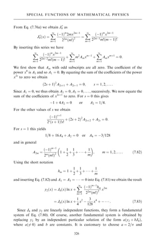 From Eq. (7.76a) we obtain J 0
0 as
J 0
0…x† ˆ
X
1
mˆ1
…ÿ1†m
2mx2mÿ1
22m…m!†2
ˆ
X
1
mˆ1
…ÿ1†m
x2mÿ1
22mÿ1
m!…m ÿ 1†!
:
By inserting this series we have
X
1
mˆ1
…ÿ1†m
x2mÿ1
22mÿ2
m!…m ÿ 1†!
‡
X
1
mˆ1
m2
Amxmÿ1
‡
X
1
mˆ1
Amxm‡1
ˆ 0:
We ®rst show that Am with odd subscripts are all zero. The coecient of the
power x0
is A1 and so A1 ˆ 0. By equating the sum of the coecients of the power
x2s
to zero we obtain
…2s ‡ 1†2
A2s‡1 ‡ A2sÿ1 ˆ 0; s ˆ 1; 2; . . . :
Since A1 ˆ 0, we thus obtain A3 ˆ 0; A5 ˆ 0; . . . ; successively. We now equate the
sum of the coecients of x2s‡1
to zero. For s ˆ 0 this gives
ÿ1 ‡ 4A2 ˆ 0 or A2 ˆ 1=4:
For the other values of s we obtain
…ÿ1†s‡1
2s…s ‡ 1†!s!
‡ …2s ‡ 2†2
A2s‡2 ‡ A2s ˆ 0:
For s ˆ 1 this yields
1=8 ‡ 16A4 ‡ A2 ˆ 0 or A4 ˆ ÿ3=128
and in general
A2m ˆ
…ÿ1†mÿ1
2m…m!†2
1 ‡
1
2
‡
1
3
‡    ‡
1
m
 
; m ˆ 1; 2; . . . : …7:82†
Using the short notation
hm ˆ 1 ‡
1
2
‡
1
3
‡    ‡
1
m
and inserting Eq. (7.82) and A1 ˆ A3 ˆ    ˆ 0 into Eq. (7.81) we obtain the result
y2…x† ˆ J0…x† ln x ‡
X
1
mˆ1
…ÿ1†mÿ1
hm
22m…m!†2
x2m
ˆ J0…x† ln x ‡
1
4
x2
ÿ
3
128
x4
‡ ÿ    : …7:83†
Since J0 and y2 are linearly independent functions, they form a fundamental
system of Eq. (7.80). Of course, another fundamental system is obtained by
replacing y2 by an independent particular solution of the form a…y2 ‡ bJ0†,
where a…6ˆ 0† and b are constants. It is customary to choose a ˆ 2= and
326
SPECIAL FUNCTIONS OF MATHEMATICAL PHYSICS
 