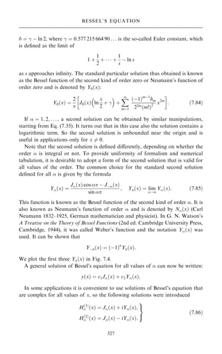 b ˆ ÿ ÿ ln 2, where ÿ ˆ 0:577 215 664 90 . . . is the so-called Euler constant, which
is de®ned as the limit of
1 ‡
1
2
‡    ‡
1
s
ÿ ln s
as s approaches in®nity. The standard particular solution thus obtained is known
as the Bessel function of the second kind of order zero or Neumann's function of
order zero and is denoted by Y0…x†:
Y0…x† ˆ
2


J0…x† ln
x
2
‡ ÿ
 
‡
X
1
mˆ1
…ÿ1†mÿ1
hm
22m…m!†2
x2m

: …7:84†
If  ˆ 1; 2; . . . ; a second solution can be obtained by similar manipulations,
starting from Eq. (7.35). It turns out that in this case also the solution contains a
logarithmic term. So the second solution is unbounded near the origin and is
useful in applications only for x 6ˆ 0.
Note that the second solution is de®ned diÿerently, depending on whether the
order  is integral or not. To provide uniformity of formalism and numerical
tabulation, it is desirable to adopt a form of the second solution that is valid for
all values of the order. The common choice for the standard second solution
de®ned for all  is given by the formula
Y…x† ˆ
J…x† cos  ÿ Jÿ…x†
sin 
; Yn…x† ˆ lim
!n
Y…x†: …7:85†
This function is known as the Bessel function of the second kind of order . It is
also known as Neumann's function of order  and is denoted by N…x† (Carl
Neumann 1832±1925, German mathematician and physicist). In G. N. Watson's
A Treatise on the Theory of Bessel Functions (2nd ed. Cambridge University Press,
Cambridge, 1944), it was called Weber's function and the notation Y…x† was
used. It can be shown that
Yÿn…x† ˆ …ÿ1†n
Yn…x†:
We plot the ®rst three Yn…x† in Fig. 7.4.
A general solution of Bessel's equation for all values of  can now be written:
y…x† ˆ c1J…x† ‡ c2Y…x†:
In some applications it is convenient to use solutions of Bessel's equation that
are complex for all values of x, so the following solutions were introduced
H…1†
 …x† ˆ J…x† ‡ iY…x†;
H…2†
 …x† ˆ J…x† ÿ iY…x†:
9
=
;
…7:86†
327
BESSEL'S EQUATION
 