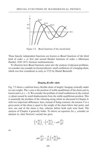These linearly independent functions are known as Bessel functions of the third
kind of order  or ®rst and second Hankel functions of order  (Hermann
Hankel, 1839±1873, German mathematician).
To illustrate how Bessel functions enter into the analysis of physical problems,
we consider one example in classical physics: small oscillations of a hanging chain,
which was ®rst considered as early as 1732 by Daniel Bernoulli.
Hanging ¯exible chain
Fig. 7.5 shows a uniform heavy ¯exible chain of length l hanging vertically under
its own weight. The x-axis is the position of stable equilibrium of the chain and its
lowest end is at x ˆ 0. We consider the problem of small oscillations in the vertical
xy plane caused by small displacements from the stable equilibrium position. This
is essentially the problem of the vibrating string which we discussed in Chapter 4,
with two important diÿerences: here, instead of being constant, the tension T at a
given point of the chain is equal to the weight of the chain below that point, and
now one end of the chain is free, whereas before both ends were ®xed. The
analysis of Chapter 4 generally holds. To derive an equation for y, consider an
element dx, then Newton's second law gives
T
@y
@x
 
2
ÿ T
@y
@x
 
1
ˆ dx
@2
y
@t2
or
dx
@2
y
@t2
ˆ
@
@x
T
@y
@x
 
dx;
328
SPECIAL FUNCTIONS OF MATHEMATICAL PHYSICS
Figure 7.4. Bessel functions of the second kind.
 