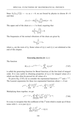 Since Y0…2!

x=g
p
† ! ÿ1 as x ! 0, we are forced by physics to choose B ˆ 0
and then
y…x; t† ˆ AJ0 2!

x
g
r
 
cos…!t ÿ †:
The upper end of the chain at x ˆ l is ®xed, requiring that
J0 2!

`
g
s
ý !
ˆ 0:
The frequencies of the normal vibrations of the chain are given by
2!n

`
g
s
ˆ n;
where n are the roots of J0. Some values of J0…x† and J1…x† are tabulated at the
end of this chapter.
Generating function for Jn…x†
The function
…x; t† ˆ e…x=2†…tÿtÿ1
†
ˆ
X
1
nˆÿ1
Jn…x†tn
…7:87†
is called the generating function for Bessel functions of the ®rst kind of integral
order. It is very useful in obtaining properties of Jn…x† for integral values of n
which can then often be proved for all values of n.
To prove Eq. (7.87), let us consider the exponential functions ext=2
and eÿxt=2
.
The Laurent expansions for these two exponential functions about t ˆ 0 are
ext=2
ˆ
X
1
kˆ0
…xt=2†k
k!
; eÿxt=2
ˆ
X
1
mˆ0
…ÿxt=2†k
m!
:
Multiplying them together, we get
ex…tÿtÿ1
†=2
ˆ
X
1
kˆ0
X
1
mˆ0
…ÿ1†m
k!m!
x
2
 k‡m
tkÿm
: …7:88†
It is easy to recognize that the coecient of the t0
term which is made up of those
terms with k ˆ m is just J0…x†:
X
1
kˆ0
…ÿ1†k
22k…k!†2
x2k
ˆ J0…x†:
330
SPECIAL FUNCTIONS OF MATHEMATICAL PHYSICS
 