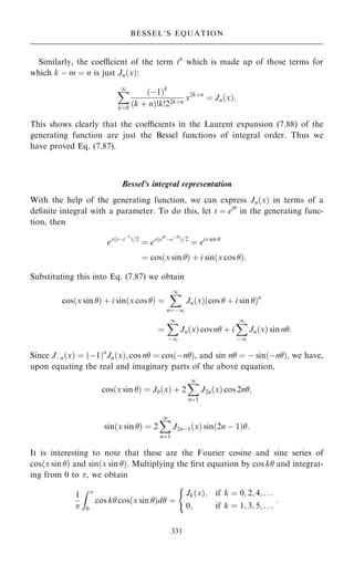 Similarly, the coecient of the term tn
which is made up of those terms for
which k ÿ m ˆ n is just Jn…x†:
X
1
kˆ0
…ÿ1†k
…k ‡ n†!k!22k‡n
x2k‡n
ˆ Jn…x†:
This shows clearly that the coecients in the Laurent expansion (7.88) of the
generating function are just the Bessel functions of integral order. Thus we
have proved Eq. (7.87).
Bessel's integral representation
With the help of the generating function, we can express Jn…x† in terms of a
de®nite integral with a parameter. To do this, let t ˆ ei
in the generating func-
tion, then
ex…tÿtÿ1
†=2
ˆ ex…ei
ÿeÿi
†=2
ˆ eix sin 
ˆ cos…x sin † ‡ i sin…x cos †:
Substituting this into Eq. (7.87) we obtain
cos…x sin † ‡ i sin…x cos † ˆ
X
1
nˆÿ1
Jn…x†…cos  ‡ i sin †n
ˆ
X
1
ÿ1
Jn…x† cos n ‡ i
X
1
ÿ1
Jn…x† sin n:
Since Jÿn…x† ˆ …ÿ1†n
Jn…x†; cos n ˆ cos…ÿn†, and sin n ˆ ÿ sin…ÿn†, we have,
upon equating the real and imaginary parts of the above equation,
cos…x sin † ˆ J0…x† ‡ 2
X
1
nˆ1
J2n…x† cos 2n;
sin…x sin † ˆ 2
X
1
nˆ1
J2nÿ1…x† sin…2n ÿ 1†:
It is interesting to note that these are the Fourier cosine and sine series of
cos…x sin † and sin…x sin †. Multiplying the ®rst equation by cos k and integrat-
ing from 0 to , we obtain
1

Z 
0
cos k cos…x sin †d ˆ
Jk…x†; if k ˆ 0; 2; 4; . . .
0; if k ˆ 1; 3; 5; . . .
(
:
331
BESSEL'S EQUATION
 