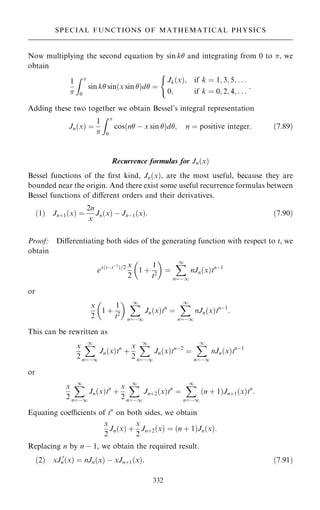 Now multiplying the second equation by sin k and integrating from 0 to , we
obtain
1

Z 
0
sin k sin…x sin †d ˆ
Jk…x†; if k ˆ 1; 3; 5; . . .
0; if k ˆ 0; 2; 4; . . .
(
:
Adding these two together we obtain Bessel's integral representation
Jn…x† ˆ
1

Z 
0
cos…n ÿ x sin †d; n ˆ positive integer: …7:89†
Recurrence formulas for Jn…x†
Bessel functions of the ®rst kind, Jn…x†, are the most useful, because they are
bounded near the origin. And there exist some useful recurrence formulas between
Bessel functions of diÿerent orders and their derivatives.
…1† Jn‡1…x† ˆ
2n
x
Jn…x† ÿ Jnÿ1…x†: …7:90†
Proof: Diÿerentiating both sides of the generating function with respect to t, we
obtain
ex…tÿtÿ1
†=2 x
2
1 ‡
1
t2
 
ˆ
X
1
nˆÿ1
nJn…x†tnÿ1
or
x
2
1 ‡
1
t2
  X
1
nˆÿ1
Jn…x†tn
ˆ
X
1
nˆÿ1
nJn…x†tnÿ1
:
This can be rewritten as
x
2
X
1
nˆÿ1
Jn…x†tn
‡
x
2
X
1
nˆÿ1
Jn…x†tnÿ2
ˆ
X
1
nˆÿ1
nJn…x†tnÿ1
or
x
2
X
1
nˆÿ1
Jn…x†tn
‡
x
2
X
1
nˆÿ1
Jn‡2…x†tn
ˆ
X
1
nˆÿ1
…n ‡ 1†Jn‡1…x†tn
:
Equating coecients of tn
on both sides, we obtain
x
2
Jn…x† ‡
x
2
Jn‡2…x† ˆ …n ‡ 1†Jn…x†:
Replacing n by n ÿ 1, we obtain the required result.
…2† xJ 0
n…x† ˆ nJn…x† ÿ xJn‡1…x†: …7:91†
332
SPECIAL FUNCTIONS OF MATHEMATICAL PHYSICS
 