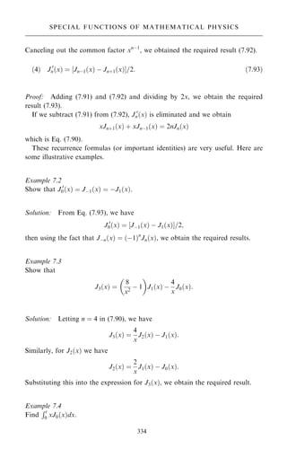 Canceling out the common factor xnÿ1
, we obtained the required result (7.92).
…4† J 0
n…x† ˆ ‰Jnÿ1…x† ÿ Jn‡1…x†Š=2: …7:93†
Proof: Adding (7.91) and (7.92) and dividing by 2x, we obtain the required
result (7.93).
If we subtract (7.91) from (7.92), J 0
n…x† is eliminated and we obtain
xJn‡1…x† ‡ xJnÿ1…x† ˆ 2nJn…x†
which is Eq. (7.90).
These recurrence formulas (or important identities) are very useful. Here are
some illustrative examples.
Example 7.2
Show that J 0
0…x† ˆ Jÿ1…x† ˆ ÿJ1…x†.
Solution: From Eq. (7.93), we have
J 0
0…x† ˆ ‰Jÿ1…x† ÿ J1…x†Š=2;
then using the fact that Jÿn…x† ˆ …ÿ1†n
Jn…x†, we obtain the required results.
Example 7.3
Show that
J3…x† ˆ
8
x2
ÿ 1
 
J1…x† ÿ
4
x
J0…x†:
Solution: Letting n ˆ 4 in (7.90), we have
J3…x† ˆ
4
x
J2…x† ÿ J1…x†:
Similarly, for J2…x† we have
J2…x† ˆ
2
x
J1…x† ÿ J0…x†:
Substituting this into the expression for J3…x†, we obtain the required result.
Example 7.4
Find
Rt
0 xJ0…x†dx.
334
SPECIAL FUNCTIONS OF MATHEMATICAL PHYSICS
 