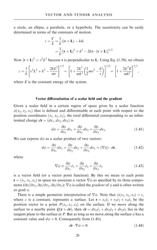 a circle, an ellipse, a parabola, or a hyperbola. The eccentricity can be easily
determined in terms of the constants of motion:
 ˆ
C
k
ˆ
1
k
j…v  L† ÿ k^
nj
ˆ
1
k
‰jv  Lj2
‡ k2
ÿ 2k^
n  …v  L†Š1=2
Now jv  Lj2
ˆ v2
L2
because v is perpendicular to L. Using Eq. (1.39), we obtain
 ˆ
1
k
v2
L2
‡ k2
ÿ
2kL2
mr
 #1=2
ˆ 1 ‡
2L2
mk2
1
2
mv2
ÿ
k
r
 
 #1=2
ˆ 1 ‡
2L2
E
mk2
 #1=2
;
where E is the constant energy of the system.
Vector diÿerentiation of a scalar ®eld and the gradient
Given a scalar ®eld in a certain region of space given by a scalar function
…x1; x2; x3† that is de®ned and diÿerentiable at each point with respect to the
position coordinates …x1; x2; x3†, the total diÿerential corresponding to an in®ni-
tesimal change dr ˆ …dx1; dx2; dx3† is
d ˆ
@
@x1
dx1 ‡
@
@x2
dx2 ‡
@
@x3
dx3: …1:41†
We can express d as a scalar product of two vectors:
d ˆ
@
@x1
dx1 ‡
@
@x2
dx2 ‡
@
@x3
dx3 ˆ r
… †  dr; …1:42†
where
r 
@
@x1
^
e1 ‡
@
@x2
^
e2 ‡
@
@x3
^
e3 …1:43†
is a vector ®eld (or a vector point function). By this we mean to each point
r ˆ …x1; x2; x3† in space we associate a vector r as speci®ed by its three compo-
nents (@=@x1; @=@x2; @=@x3): r is called the gradient of  and is often written
as grad .
There is a simple geometric interpretation of r. Note that …x1; x2; x3† ˆ c,
where c is a constant, represents a surface. Let r ˆ x1^
e1 ‡ x2^
e2 ‡ x3^
e3 be the
position vector to a point P…x1; x2; x3† on the surface. If we move along the
surface to a nearby point Q…r ‡ dr†, then dr ˆ dx1^
e1 ‡ dx2^
e2 ‡ dx3^
e3 lies in the
tangent plane to the surface at P. But as long as we move along the surface  has a
constant value and d ˆ 0. Consequently from (1.41),
dr  r ˆ 0: …1:44†
20
VECTOR AND TENSOR ANALYSIS
 