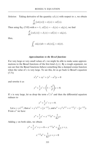 Solution: Taking derivative of the quantity xJ1…x† with respect to x, we obtain
d
dx
fxJ1…x†g ˆ J1…x† ‡ xJ 0
1…x†:
Then using Eq. (7.92) with n ˆ 1, xJ 0
1…x† ˆ ÿJ1…x† ‡ xJ0…x†, we ®nd
d
dx
fxJ1…x†g ˆ J1…x† ‡ xJ 0
1…x† ˆ xJ0…x†;
thus,
Z t
0
xJ0…x†dx ˆ xJ1…x†jt
0 ˆ tJ1…t†:
Approximations to the Bessel functions
For very large or very small values of x we might be able to make some approxi-
mations to the Bessel functions of the ®rst kind Jn…x†. By a rough argument, we
can see that the Bessel functions behave something like a damped cosine function
when the value of x is very large. To see this, let us go back to Bessel's equation
(7.71)
x2
y00
‡ xy0
‡ …x2
ÿ 2
†y ˆ 0
and rewrite it as
y00
‡
1
x
y0
‡ 1 ÿ
2
x2
ý !
y ˆ 0:
If x is very large, let us drop the term 2
=x2
and then the diÿerential equation
reduces to
y00
‡
1
x
y0
‡ y ˆ 0:
Let u ˆ yx1=2
, then u0
ˆ y0
x1=2
‡ 1
2 xÿ1=2
y, and u00
ˆ y00
x1=2
‡ xÿ1=2
y0
ÿ 1
4 xÿ3=2
y.
From u00
we have
y00
‡
1
x
y0
ˆ xÿ1=2
u00
‡
1
4x2
y:
Adding y on both sides, we obtain
y00
‡
1
x
y0
‡ y ˆ 0 ˆ xÿ1=2
u00
‡
1
4x2
y ‡ y;
xÿ1=2
u00
‡
1
4x2
y ‡ y ˆ 0
335
BESSEL'S EQUATION
 