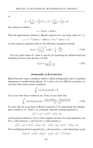 or
u00
‡
1
4x2
‡ 1
 
x1=2
y ˆ u00
‡
1
4x2
‡ 1
 
u ˆ 0;
the solution of which is
u ˆ A cos x ‡ B sin x:
Thus the approximate solution to Bessel's equation for very large values of x is
y ˆ xÿ1=2
…A cos x ‡ B sin x† ˆ Cxÿ1=2
cos…x ‡ þ†:
A more rigorous argument leads to the following asymptotic formula
Jn…x† 
2
x
 1=2
cos x ÿ

4
ÿ
n
2
 
: …7:94†
For very small values of x (that is, near 0), by examining the solution itself and
dropping all terms after the ®rst, we ®nd
Jn…x† 
xn
2n
ÿ…n ‡ 1†
: …7:95†
Orthogonality of Bessel functions
Bessel functions enjoy a property which is called orthogonality and is of general
importance in mathematical physics. If  and  are two diÿerent constants, we
can show that under certain conditions
Z 1
0
xJn…x†Jn…x†dx ˆ 0:
Let us see what these conditions are. First, we can show that
Z 1
0
xJn…x†Jn…x†dx ˆ
Jn…†J 0
n…† ÿ Jn…†J 0
n…†
2
ÿ 2
: …7:96†
To show this, let us go back to Bessel's equation (7.71) and change the indepen-
dent variable to x, where  is a constant, then the resulting equation is
x2
y00
‡ xy0
‡ …2
x2
ÿ n2
†y ˆ 0
and its general solution is Jn…x†. Now suppose we have two such equations, one
for y1 with constant , and one for y2 with constant :
x2
y00
1 ‡ xy0
1 ‡ …2
x2
ÿ n2
†y1 ˆ 0; x2
y00
2 ‡ xy0
2 ‡ …2
x2
ÿ n2
†y2 ˆ 0:
Now multiplying the ®rst equation by y2, the second by y1 and subtracting, we get
x2
‰y2y00
1 ÿ y1y00
2 Š ‡ x‰y2y0
1 ÿ y1y0
2Š ˆ …2
ÿ 2
†x2
y1y2:
336
SPECIAL FUNCTIONS OF MATHEMATICAL PHYSICS
 