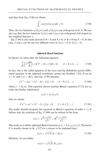 and then from Eq. (7.96) we obtain
Z 1
0
xJn…x†Jn…x†dx ˆ 0: …7:98†
Thus, the two functions

x
p
Jn…x† and

x
p
Jn…x† are orthogonal in (0, 1). We can
also say that the two functions Jn…x† and Jn…x† are orthogonal with respect to
the weighted function x.
Eq. (7.98) is also easily proved if R ˆ 0 and S 6ˆ 0, or R 6ˆ 0 but S ˆ 0. In this
case,  and  can be any two diÿerent roots of Jn…x† ˆ 0 or J 0
n…x† ˆ 0.
Spherical Bessel functions
In physics we often meet the following equation
d
dr
r2 dR
dr
 
‡ ‰k2
r2
ÿ l…l ‡ 1†ŠR ˆ 0; …l ˆ 0; 1; 2; . . .†: …7:99†
In fact, this is the radial equation of the wave and the Helmholtz partial diÿer-
ential equation in the spherical coordinate system (see Problem 7.22). If we let
x ˆ kr and y…x† ˆ R…r†, then Eq. (7.99) becomes
x2
y00
‡ 2xy0
‡ ‰x2
ÿ l…l ‡ 1†Šy ˆ 0 …l ˆ 0; 1; 2; . . .†; …7:100†
where y0
ˆ dy=dx. This equation almost matches Bessel's equation (7.71). Let us
make the further substitution
y…x† ˆ w…x†=

x
p
;
then we obtain
x2
w00
‡ xw0
‡ ‰x2
ÿ …l ‡ 1
2†Šw ˆ 0 …l ˆ 0; 1; 2; . . .†: …7:101†
The reader should recognize this equation as Bessel's equation of order l ‡ 1
2. It
follows that the solutions of Eq. (7.100) can be written in the form
y…x† ˆ A
Jl‡1=2…x†

x
p ‡ B
Jÿlÿ1=2…x†

x
p :
This leads us to de®ne spherical Bessel functions jl…x† ˆ CJl‡E…x†=

x
p
. The factor
C is usually chosen to be

=2
p
for a reason to be explained later:
jl…x† ˆ

=2x
p
Jl ‡ E…x†: …7:102†
Similarly, we can de®ne
nl…x† ˆ

=2x
p
Nl‡E…x†:
338
SPECIAL FUNCTIONS OF MATHEMATICAL PHYSICS
 