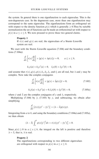 the system. In general there is one eigenfunction to each eigenvalue. This is the
non-degenerate case. In the degenerate case, more than one eigenfunction may
correspond to the same eigenvalue. The eigenfunctions form an orthogonal set
with respect to the density function p…x† which is generally  0.Thus by suitable
normalization the set of functions can be made an orthonormal set with respect to
p…x† in a  x  b. We now proceed to prove these two general claims.
Property 1
If r…x† and q…x† are real, the eigenvalues of a Sturm±Liouville
system are real.
We start with the Sturm±Liouville equation (7.104) and the boundary condi-
tions (7.104a):
d
dx
r…x†
dy
dx
 
‡ ‰q…x† ‡ p…x†Šy ˆ 0; a  x  b;
k1y…a† ‡ k2y0
…a† ˆ 0; l1y…b† ‡ l2y0
…b† ˆ 0;
and assume that r…x†; q…x†; p…x†; k1; k2; l1, and l2 are all real, but  and y may be
complex. Now take the complex conjugates
d
dx
r…x†
d
y
dx
 
‡ ‰q…x† ‡ 
p…x†Š
y ˆ 0; …7:105†
k1 
y…a† ‡ k2 
y0
…a† ˆ 0; l1 
y…b† ‡ l2 
y0
…b† ˆ 0; …7:105a†
where 
y and 
 are the complex conjugates of y and , respectively.
Multiplying (7.104) by 
y, (7.105) by y, and subtracting, we obtain after
simplifying
d
dx
r…x†…y
y0
ÿ 
yy0
†
 
ˆ … ÿ 
†p…x†y
y:
Integrating from a to b, and using the boundary conditions (7.104a) and (7.105a),
we then obtain
… ÿ 
†
Z b
a
p…x† y0
þ
þ
þ
þ2
dx ˆ r…x†…y
y0
ÿ 
yy0
†jb
a ˆ 0:
Since p…x†  0 in a  x  b, the integral on the left is positive and therefore
 ˆ 
, that is,  is real.
Property 2
The eigenfunctions corresponding to two diÿerent eigenvalues
are orthogonal with respect to p…x† in a  x  b.
341
STURM±LIOUVILLE SYSTEMS
 