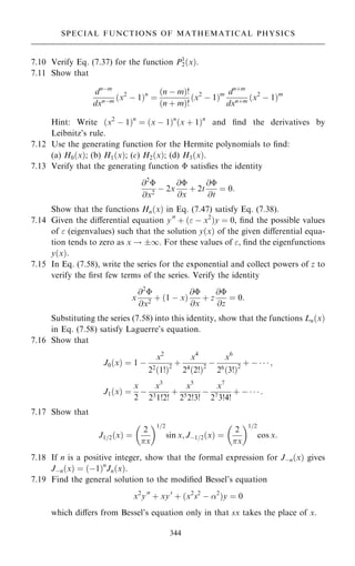 7.10 Verify Eq. (7.37) for the function P1
2…x†:
7.11 Show that
dnÿm
dxnÿm …x2
ÿ 1†n
ˆ
…n ÿ m†!
…n ‡ m†!
…x2
ÿ 1†m dn‡m
dxn‡m …x2
ÿ 1†m
Hint: Write …x2
ÿ 1†n
ˆ …x ÿ 1†n
…x ‡ 1†n
and ®nd the derivatives by
Leibnitz's rule.
7.12 Use the generating function for the Hermite polynomials to ®nd:
(a) H0…x†; (b) H1…x†; (c) H2…x†; (d) H3…x†.
7.13 Verify that the generating function  satis®es the identity
@2

@x2
ÿ 2x
@
@x
‡ 2t
@
@t
ˆ 0:
Show that the functions Hn…x† in Eq. (7.47) satisfy Eq. (7.38).
7.14 Given the diÿerential equation y00
‡ … ÿ x2
†y ˆ 0, ®nd the possible values
of  (eigenvalues) such that the solution y…x† of the given diÿerential equa-
tion tends to zero as x ! 1. For these values of , ®nd the eigenfunctions
y…x†.
7.15 In Eq. (7.58), write the series for the exponential and collect powers of z to
verify the ®rst few terms of the series. Verify the identity
x
@2

@x2
‡ …1 ÿ x†
@
@x
‡ z
@
@z
ˆ 0:
Substituting the series (7.58) into this identity, show that the functions Ln…x†
in Eq. (7.58) satisfy Laguerre's equation.
7.16 Show that
J0…x† ˆ 1 ÿ
x2
22
…1!†2
‡
x4
24
…2!†2
ÿ
x6
26
…3!†2
‡ ÿ    ;
J1…x† ˆ
x
2
ÿ
x3
231!2!
‡
x5
252!3!
ÿ
x7
273!4!
‡ ÿ    :
7.17 Show that
J1=2…x† ˆ
2
x
 1=2
sin x; Jÿ1=2…x† ˆ
2
x
 1=2
cos x:
7.18 If n is a positive integer, show that the formal expression for Jÿn…x† gives
Jÿn…x† ˆ …ÿ1†n
Jn…x†.
7.19 Find the general solution to the modi®ed Bessel's equation
x2
y00
‡ xy0
‡ …x2
s2
ÿ 2
†y ˆ 0
which diÿers from Bessel's equation only in that sx takes the place of x.
344
SPECIAL FUNCTIONS OF MATHEMATICAL PHYSICS
 