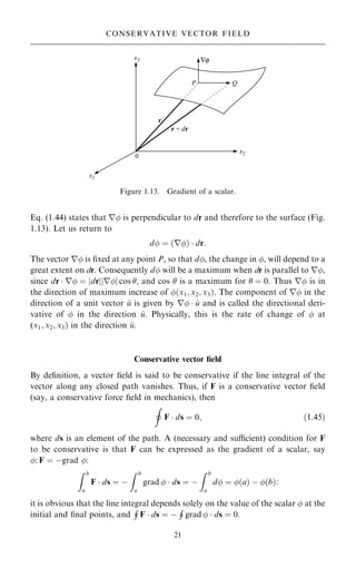 Eq. (1.44) states that r is perpendicular to dr and therefore to the surface (Fig.
1.13). Let us return to
d ˆ …r†  dr:
The vector r is ®xed at any point P, so that d, the change in , will depend to a
great extent on dr. Consequently d will be a maximum when dr is parallel to r,
since dr  r ˆ jdrjjrj cos , and cos  is a maximum for  ˆ 0. Thus r is in
the direction of maximum increase of …x1; x2; x3†. The component of r in the
direction of a unit vector ^
u is given by r  ^
u and is called the directional deri-
vative of  in the direction ^
u. Physically, this is the rate of change of  at
(x1; x2; x3† in the direction ^
u.
Conservative vector ®eld
By de®nition, a vector ®eld is said to be conservative if the line integral of the
vector along any closed path vanishes. Thus, if F is a conservative vector ®eld
(say, a conservative force ®eld in mechanics), then
I
F  ds ˆ 0; …1:45†
where ds is an element of the path. A (necessary and sucient) condition for F
to be conservative is that F can be expressed as the gradient of a scalar, say
: F ˆ ÿgrad :
Z b
a
F  ds ˆ ÿ
Z b
a
grad   ds ˆ ÿ
Z b
a
d ˆ …a† ÿ …b†:
it is obvious that the line integral depends solely on the value of the scalar  at the
initial and ®nal points, and
H
F  ds ˆ ÿ
H
grad   ds ˆ 0.
21
CONSERVATIVE VECTOR FIELD
Figure 1.13. Gradient of a scalar.
 