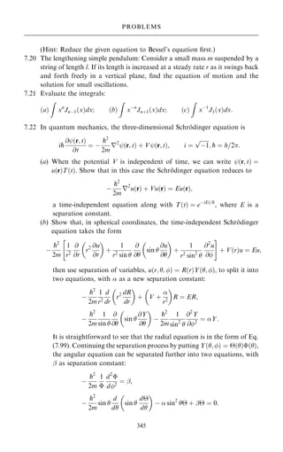 (Hint: Reduce the given equation to Bessel's equation ®rst.)
7.20 The lengthening simple pendulum: Consider a small mass m suspended by a
string of length l. If its length is increased at a steady rate r as it swings back
and forth freely in a vertical plane, ®nd the equation of motion and the
solution for small oscillations.
7.21 Evaluate the integrals:
…a†
Z
xn
Jnÿ1…x†dx; …b†
Z
xÿn
Jn‡1…x†dx; …c†
Z
xÿ1
J1…x†dx:
7.22 In quantum mechanics, the three-dimensional Schro
È dinger equation is
ip
@ý…r; t†
@t
ˆ ÿ
p2
2m
r2
ý…r; t† ‡ Vý…r; t†; i ˆ

ÿ1
p
; p ˆ h=2:
(a) When the potential V is independent of time, we can write ý…r; t† ˆ
u…r†T…t†. Show that in this case the Schro
È dinger equation reduces to
ÿ
p2
2m
r2
u…r† ‡ Vu…r† ˆ Eu…r†;
a time-independent equation along with T…t† ˆ eÿiEt=p
, where E is a
separation constant.
(b) Show that, in spherical coordinates, the time-independent Schro
È dinger
equation takes the form
ÿ
p2
2m
1
r2
@
@r
r2 @u
@r
 
‡
1
r2
sin 
@
@
sin 
@u
@
 
‡
1
r2 sin2

@2
u
@
 #
‡ V…r†u ˆ Eu;
then use separation of variables, u…r; ; † ˆ R…r†Y…; †, to split it into
two equations, with  as a new separation constant:
ÿ
p2
2m
1
r2
d
dr
r2 dR
dr
 
‡ V ‡

r2
 
R ˆ ER;
ÿ
p2
2m
1
sin 
@
@
sin 
@Y
@
 
ÿ
p2
2m
1
sin2

@2
Y
@2
ˆ Y:
It is straightforward to see that the radial equation is in the form of Eq.
(7.99). Continuing the separation process by putting Y…; † ˆ …†…†,
the angular equation can be separated further into two equations, with
þ as separation constant:
ÿ
p2
2m
1

d2

d2
ˆ þ;
ÿ
p2
2m
sin 
d
d
sin 
d
d
 
ÿ  sin2
 ‡ þ ˆ 0:
345
PROBLEMS
 