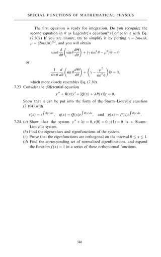 The ®rst equation is ready for integration. Do you recognize the
second equation in  as Legendre's equation? (Compare it with Eq.
(7.30).) If you are unsure, try to simplify it by putting ÿ ˆ 2m=p;
 ˆ …2mþ=p†1=2
, and you will obtain
sin 
d
d
sin 
d
d
 
‡ …ÿ sin2
 ÿ 2
† ˆ 0
or
1
sin 
d
d
sin 
d
d
 
‡

ÿ ÿ
2
sin2


 ˆ 0;
which more closely resembles Eq. (7.30).
7.23 Consider the diÿerential equation
y00
‡ R…x†y0
‡ ‰Q…x† ‡ P…x†Šy ˆ 0:
Show that it can be put into the form of the Sturm±Liouville equation
(7.104) with
r…x† ˆ e
R
R…x†dx
; q…x† ˆ Q…x†e
R
R…x†dx
; and p…x† ˆ P…x†e
R
R…x†dx
:
7.24. (a) Show that the system y00
‡ y ˆ 0; y…0† ˆ 0; y…1† ˆ 0 is a Sturm±
Liouville system.
(b) Find the eigenvalues and eigenfunctions of the system.
(c) Prove that the eigenfunctions are orthogonal on the interval 0  x  1.
(d) Find the corresponding set of normalized eigenfunctions, and expand
the function f …x† ˆ 1 in a series of these orthonormal functions.
346
SPECIAL FUNCTIONS OF MATHEMATICAL PHYSICS
 