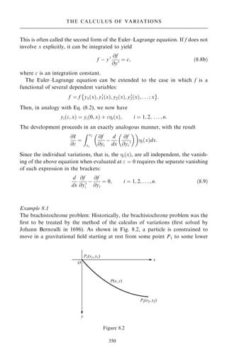 This is often called the second form of the Euler±Lagrange equation. If f does not
involve x explicitly, it can be integrated to yield
f ÿ y0 @f
@y0 ˆ c; …8:8b†
where c is an integration constant.
The Euler±Lagrange equation can be extended to the case in which f is a
functional of several dependent variables:
f ˆ f y1…x†; y0
1…x†; y2…x†; y0
2…x†; . . . ; x
 þ
:
Then, in analogy with Eq. (8.2), we now have
yi…; x† ˆ yi…0; x† ‡ i…x†; i ˆ 1; 2; . . . ; n:
The development proceeds in an exactly analogous manner, with the result
@I
@
ˆ
Z x2
x1
@f
@yi
ÿ
d
dx
@f
@yi
0
 
 
i…x†dx:
Since the individual variations, that is, the i…x†, are all independent, the vanish-
ing of the above equation when evaluated at  ˆ 0 requires the separate vanishing
of each expression in the brackets:
d
dx
@f
@y0
i
ÿ
@f
@yi
ˆ 0; i ˆ 1; 2; . . . ; n: …8:9†
Example 8.1
The brachistochrone problem: Historically, the brachistochrone problem was the
®rst to be treated by the method of the calculus of variations (®rst solved by
Johann Bernoulli in 1696). As shown in Fig. 8.2, a particle is constrained to
move in a gravitational ®eld starting at rest from some point P1 to some lower
350
THE CALCULUS OF VARIATIONS
Figure 8.2
 