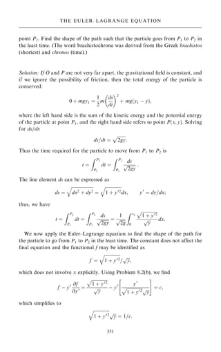 point P2. Find the shape of the path such that the particle goes from P1 to P2 in
the least time. (The word brachistochrone was derived from the Greek brachistos
(shortest) and chronos (time).)
Solution: If O and P are not very far apart, the gravitational ®eld is constant, and
if we ignore the possibility of friction, then the total energy of the particle is
conserved:
0 ‡ mgy1 ˆ
1
2
m
ds
dt
 2
‡ mg…y1 ÿ y†;
where the left hand side is the sum of the kinetic energy and the potential energy
of the particle at point P1, and the right hand side refers to point P…x; y†. Solving
for ds=dt:
ds=dt ˆ

2gy
p
:
Thus the time required for the particle to move from P1 to P2 is
t ˆ
Z P2
P1
dt ˆ
Z P2
P1
ds

2gy
p :
The line element ds can be expressed as
ds ˆ

dx2 ‡ dy2
q
ˆ

1 ‡ y02
q
dx; y0
ˆ dy=dx;
thus, we have
t ˆ
Z P2
P1
dt ˆ
Z P2
P1
ds

2gy
p ˆ
1

2g
p
Z x2
0

1 ‡ y02
p

y
p dx:
We now apply the Euler±Lagrange equation to ®nd the shape of the path for
the particle to go from P1 to P2 in the least time. The constant does not aÿect the
®nal equation and the functional f may be identi®ed as
f ˆ

1 ‡ y02
q
=

y
p
;
which does not involve x explicitly. Using Problem 8.2(b), we ®nd
f ÿ y0 @f
@y0 ˆ

1 ‡ y02
p

y
p ÿ y0 y0

1 ‡ y02
p 
y
p
 #
ˆ c;
which simpli®es to

1 ‡ y02
q

y
p
ˆ 1=c:
351
THE EULER±LAGRANGE EQUATION
 