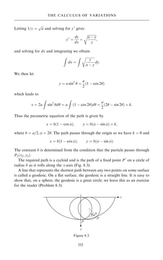 Letting 1=c ˆ

a
p
and solving for y0
gives
y0
ˆ
dy
dx
ˆ

a ÿ y
y
r
;
and solving for dx and integrating we obtain
Z
dx ˆ
Z 
y
a ÿ y
r
dy:
We then let
y ˆ a sin2
 ˆ
a
2
…1 ÿ cos 2†
which leads to
x ˆ 2a
Z
sin2
d ˆ a
Z
…1 ÿ cos 2†d ˆ
a
2
…2 ÿ sin 2† ‡ k:
Thus the parametric equation of the path is given by
x ˆ b…1 ÿ cos †; y ˆ b… ÿ sin † ‡ k;
where b ˆ a=2;  ˆ 2. The path passes through the origin so we have k ˆ 0 and
x ˆ b…1 ÿ cos †; y ˆ b… ÿ sin †:
The constant b is determined from the condition that the particle passes through
P2…x2; y2†:
The required path is a cycloid and is the path of a ®xed point P0
on a circle of
radius b as it rolls along the x-axis (Fig. 8.3).
A line that represents the shortest path between any two points on some surface
is called a geodesic. On a ¯at surface, the geodesic is a straight line. It is easy to
show that, on a sphere, the geodesic is a great circle; we leave this as an exercise
for the reader (Problem 8.3).
352
THE CALCULUS OF VARIATIONS
Figure 8.3.
 