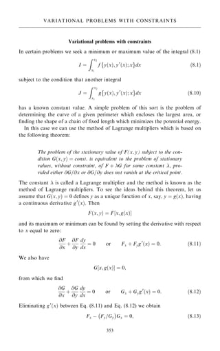 Variational problems with constraints
In certain problems we seek a minimum or maximum value of the integral (8.1)
I ˆ
Z x2
x1
f y…x†; y0
…x†; x
 þ
dx …8:1†
subject to the condition that another integral
J ˆ
Z x2
x1
g y…x†; y0
…x†; x
 þ
dx …8:10†
has a known constant value. A simple problem of this sort is the problem of
determining the curve of a given perimeter which encloses the largest area, or
®nding the shape of a chain of ®xed length which minimizes the potential energy.
In this case we can use the method of Lagrange multipliers which is based on
the following theorem:
The problem of the stationary value of F(x, y) subject to the con-
dition G…x; y† ˆ const. is equivalent to the problem of stationary
values, without constraint, of F ‡ G for some constant , pro-
vided either @G=@x or @G=@y does not vanish at the critical point.
The constant  is called a Lagrange multiplier and the method is known as the
method of Lagrange multipliers. To see the ideas behind this theorem, let us
assume that G…x; y† ˆ 0 de®nes y as a unique function of x, say, y ˆ g…x†, having
a continuous derivative g0
…x†. Then
F…x; y† ˆ F‰x; g…x†Š
and its maximum or minimum can be found by setting the derivative with respect
to x equal to zero:
@F
@x
‡
@F
@y
dy
dx
ˆ 0 or Fx ‡ Fyg0
…x† ˆ 0: …8:11†
We also have
G‰x; g…x†Š ˆ 0;
from which we ®nd
@G
@x
‡
@G
@y
dy
dx
ˆ 0 or Gx ‡ Gyg0
…x† ˆ 0: …8:12†
Eliminating g0
…x† between Eq. (8.11) and Eq. (8.12) we obtain
Fx ÿ Fy=Gy
ÿ 
Gx ˆ 0; …8:13†
353
VARIATIONAL PROBLEMS WITH CONSTRAINTS
 