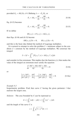 provided Gy ˆ @G=@y 6ˆ 0. De®ning  ˆ ÿFy=Gy or
Fy ‡ Gy ˆ
@F
@y
‡ 
@G
@y
ˆ 0; …8:14†
Eq. (8.13) becomes
Fx ‡ Gx ˆ
@F
@x
‡ 
@G
@x
ˆ 0: …8:15†
If we de®ne
H…x; y† ˆ F…x; y† ‡ G…x; y†;
then Eqs. (8.14) and (8.15) become
@H…x; y†=@x ˆ 0; H…x; y†=@y ˆ 0;
and this is the basic idea behind the method of Lagrange multipliers.
It is natural to attempt to solve the problem I ˆ minimum subject to the con-
dition J ˆ constant by the method of Lagrange multipliers. We construct the
integral
I ‡ J ˆ
Z x2
x1
‰F…y; y0
; x† ‡ G…y; y0
; x†Šdx
and consider its free extremum. This implies that the function y…x† that makes the
value of the integral an extremum must satisfy the equation
d
dx
@…F ‡ G†
@y0
@…F ‡ G†
@y
ˆ 0 …8:16†
or
d
dx
@F
@y0
 
ÿ
@F
@y
 
‡ 
d
dx
@G
@y0
 
ÿ
@G
@y
 
ˆ 0: …8:16a†
Example 8.2
Isoperimetric problem: Find that curve C having the given perimeter l that
encloses the largest area.
Solution: The area bounded by C can be expressed as
A ˆ 1
2
Z
C
…xdy ÿ ydx† ˆ 1
2
Z
C
…xy0
ÿ y†dx
and the length of the curve C is
s ˆ
Z
C

1 ‡ y02
q
dx ˆ l:
354
THE CALCULUS OF VARIATIONS
 