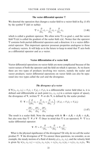 The vector diÿerential operator r
We denoted the operation that changes a scalar ®eld to a vector ®eld in Eq. (1.43)
by the symbol r (del or nabla):
r 
@
@x1
^
e1 ‡
@
@x2
^
e2 ‡
@
@x3
^
e3; …1:46†
which is called a gradient operator. We often write r as grad , and the vector
®eld r…r† is called the gradient of the scalar ®eld …r†. Notice that the operator
r contains both partial diÿerential operators and a direction: it is a vector diÿer-
ential operator. This important operator possesses properties analogous to those
of ordinary vectors. It will help us in the future to keep in mind that r acts both
as a diÿerential operator and as a vector.
Vector diÿerentiation of a vector ®eld
Vector diÿerential operations on vector ®elds are more complicated because of the
vector nature of both the operator and the ®eld on which it operates. As we know
there are two types of products involving two vectors, namely the scalar and
vector products; vector diÿerential operations on vector ®elds can also be sepa-
rated into two types called the curl and the divergence.
The divergence of a vector
If V…x1; x2; x3† ˆ V1^
e1 ‡ V2^
e2 ‡ V3^
e3 is a diÿerentiable vector ®eld (that is, it is
de®ned and diÿerentiable at each point (x1; x2; x3) in a certain region of space),
the divergence of V, written r  V or div V, is de®ned by the scalar product
r  V ˆ
@
@x1
^
e1 ‡
@
@x2
^
e2 ‡
@
@x3
^
e3
 
 V1^
e1 ‡ V2^
e2 ‡ V3^
e3
… †
ˆ
@V1
@x1
‡
@V2
@x2
‡
@V3
@x3
: …1:47†
The result is a scalar ®eld. Note the analogy with A  B ˆ A1B1 ‡ A2B2 ‡ A3B3,
but also note that r  V 6ˆ V  r (bear in mind that r is an operator). V  r is a
scalar diÿerential operator:
V  r ˆ V1
@
@x1
‡ V2
@
@x2
‡ V3
@
@x3
:
What is the physical signi®cance of the divergence? Or why do we call the scalar
product r  V the divergence of V? To answer these questions, we consider, as an
example, the steady motion of a ¯uid of density …x1; x2; x3†, and the velocity ®eld
is given by v…x1; x2; x3† ˆ v1…x1; x2; x3†e1 ‡ v2…x1; x2; x3†e2 ‡ v3…x1; x2; x3†e3. We
22
VECTOR AND TENSOR ANALYSIS
 