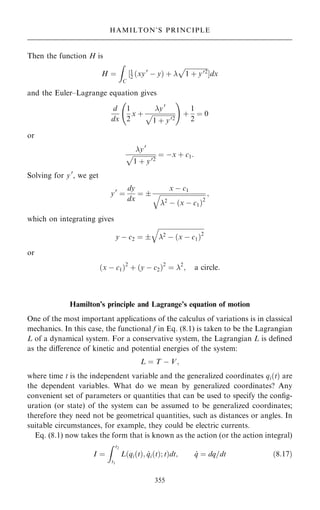 Then the function H is
H ˆ
Z
C
‰1
2 …xy0
ÿ y† ‡ 

1 ‡ y02
p
Šdx
and the Euler±Lagrange equation gives
d
dx
1
2
x ‡
y0

1 ‡ y02
p
ü !
‡
1
2
ˆ 0
or
y0

1 ‡ y02
p ˆ ÿx ‡ c1:
Solving for y0
, we get
y0
ˆ
dy
dx
ˆ 
x ÿ c1

2
ÿ …x ÿ c1†2
q ;
which on integrating gives
y ÿ c2 ˆ 

2 ÿ …x ÿ c1†2
q
or
…x ÿ c1†2
‡ …y ÿ c2†2
ˆ 2
; a circle:
Hamilton's principle and Lagrange's equation of motion
One of the most important applications of the calculus of variations is in classical
mechanics. In this case, the functional f in Eq. (8.1) is taken to be the Lagrangian
L of a dynamical system. For a conservative system, the Lagrangian L is de®ned
as the diÿerence of kinetic and potential energies of the system:
L ˆ T ÿ V;
where time t is the independent variable and the generalized coordinates qi…t† are
the dependent variables. What do we mean by generalized coordinates? Any
convenient set of parameters or quantities that can be used to specify the con®g-
uration (or state) of the system can be assumed to be generalized coordinates;
therefore they need not be geometrical quantities, such as distances or angles. In
suitable circumstances, for example, they could be electric currents.
Eq. (8.1) now takes the form that is known as the action (or the action integral)
I ˆ
Z t2
t1
L qi…t†; _
qi…t†; t
… †dt; _
q ˆ dq=dt …8:17†
355
HAMILTON'S PRINCIPLE
 