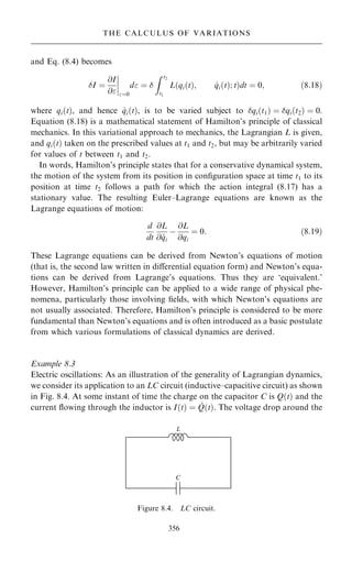 and Eq. (8.4) becomes
I ˆ
@I
@
ý
ý
ý
ý
ˆ0
d ˆ 
Z t2
t1
L qi…t†; _
qi…t†; t
… †dt ˆ 0; …8:18†
where qi…t†, and hence _
qi…t†, is to be varied subject to qi…t1† ˆ qi…t2† ˆ 0.
Equation (8.18) is a mathematical statement of Hamilton's principle of classical
mechanics. In this variational approach to mechanics, the Lagrangian L is given,
and qi…t† taken on the prescribed values at t1 and t2, but may be arbitrarily varied
for values of t between t1 and t2.
In words, Hamilton's principle states that for a conservative dynamical system,
the motion of the system from its position in con®guration space at time t1 to its
position at time t2 follows a path for which the action integral (8.17) has a
stationary value. The resulting Euler±Lagrange equations are known as the
Lagrange equations of motion:
d
dt
@L
@ _
qi
ÿ
@L
@qi
ˆ 0: …8:19†
These Lagrange equations can be derived from Newton's equations of motion
(that is, the second law written in diÿerential equation form) and Newton's equa-
tions can be derived from Lagrange's equations. Thus they are `equivalent.'
However, Hamilton's principle can be applied to a wide range of physical phe-
nomena, particularly those involving ®elds, with which Newton's equations are
not usually associated. Therefore, Hamilton's principle is considered to be more
fundamental than Newton's equations and is often introduced as a basic postulate
from which various formulations of classical dynamics are derived.
Example 8.3
Electric oscillations: As an illustration of the generality of Lagrangian dynamics,
we consider its application to an LC circuit (inductive±capacitive circuit) as shown
in Fig. 8.4. At some instant of time the charge on the capacitor C is Q…t† and the
current ¯owing through the inductor is I…t† ˆ _
Q…t†. The voltage drop around the
356
THE CALCULUS OF VARIATIONS
Figure 8.4. LC circuit.
 