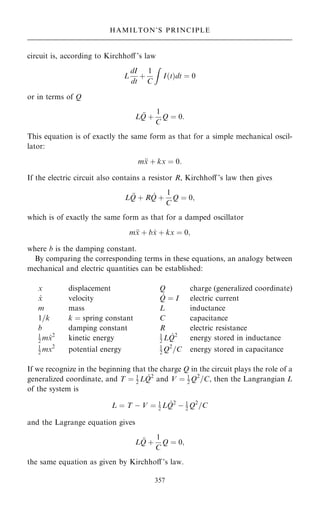 circuit is, according to Kirchhoÿ 's law
L
dI
dt
‡
1
C
Z
I…t†dt ˆ 0
or in terms of Q
L 
Q ‡
1
C
Q ˆ 0:
This equation is of exactly the same form as that for a simple mechanical oscil-
lator:
m
x ‡ kx ˆ 0:
If the electric circuit also contains a resistor R, Kirchhoÿ 's law then gives
L 
Q ‡ R _
Q ‡
1
C
Q ˆ 0;
which is of exactly the same form as that for a damped oscillator
m
x ‡ b _
x ‡ kx ˆ 0;
where b is the damping constant.
By comparing the corresponding terms in these equations, an analogy between
mechanical and electric quantities can be established:
x displacement Q charge (generalized coordinate)
_
x velocity _
Q ˆ I electric current
m mass L inductance
1=k k ˆ spring constant C capacitance
b damping constant R electric resistance
1
2 m _
x2
kinetic energy 1
2 L _
Q2
energy stored in inductance
1
2 mx2
potential energy 1
2 Q2
=C energy stored in capacitance
If we recognize in the beginning that the charge Q in the circuit plays the role of a
generalized coordinate, and T ˆ 1
2 L _
Q2
and V ˆ 1
2 Q2
=C, then the Langrangian L
of the system is
L ˆ T ÿ V ˆ 1
2 L _
Q2
ÿ 1
2 Q2
=C
and the Lagrange equation gives
L 
Q ‡
1
C
Q ˆ 0;
the same equation as given by Kirchhoÿ 's law.
357
HAMILTON'S PRINCIPLE
 