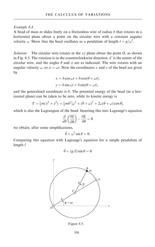Example 8.4
A bead of mass m slides freely on a frictionless wire of radius b that rotates in a
horizontal plane about a point on the circular wire with a constant angular
velocity !. Show that the bead oscillates as a pendulum of length l ˆ g=!2
.
Solution: The circular wire rotates in the xy plane about the point O, as shown
in Fig. 8.5. The rotation is in the counterclockwise direction, C is the center of the
circular wire, and the angles  and  are as indicated. The wire rotates with an
angular velocity !, so  ˆ !t. Now the coordinates x and y of the bead are given
by
x ˆ b cos !t ‡ b cos… ‡ !t†;
y ˆ b sin !t ‡ b sin… ‡ !t†;
and the generalized coordinate is . The potential energy of the bead (in a hor-
izontal plane) can be taken to be zero, while its kinetic energy is
T ˆ 1
2 m… _
x2
‡ _
y2
† ˆ 1
2 mb2
‰!2
‡ … _
 ‡ !†2
‡ 2!… _
 ‡ !† cos Š;
which is also the Lagrangian of the bead. Inserting this into Lagrange's equation
d
d
@L
@ _

 
ÿ
@L
@
ˆ 0
we obtain, after some simpli®cations,

 ‡ !2
sin  ˆ 0:
Comparing this equation with Lagrange's equation for a simple pendulum of
length l

 ‡ …g=l† sin  ˆ 0
358
THE CALCULUS OF VARIATIONS
Figure 8.5.
 