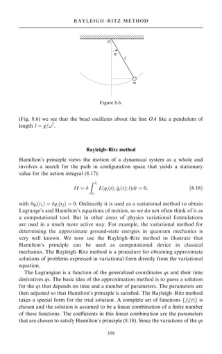(Fig. 8.6) we see that the bead oscillates about the line OA like a pendulum of
length l ˆ g=!2
.
Rayleigh±Ritz method
Hamilton's principle views the motion of a dynamical system as a whole and
involves a search for the path in con®guration space that yields a stationary
value for the action integral (8.17):
I ˆ 
Z t2
t1
L qi…t†; _
qi…t†; t
… †dt ˆ 0; …8:18†
with qi…t1† ˆ qi…t2† ˆ 0. Ordinarily it is used as a variational method to obtain
Lagrange's and Hamilton's equations of motion, so we do not often think of it as
a computational tool. But in other areas of physics variational formulations
are used in a much more active way. For example, the variational method for
determining the approximate ground-state energies in quantum mechanics is
very well known. We now use the Rayleigh±Ritz method to illustrate that
Hamilton's principle can be used as computational device in classical
mechanics. The Rayleigh±Ritz method is a procedure for obtaining approximate
solutions of problems expressed in variational form directly from the variational
equation.
The Lagrangian is a function of the generalized coordinates qs and their time
derivatives _
qs. The basic idea of the approximation method is to guess a solution
for the qs that depends on time and a number of parameters. The parameters are
then adjusted so that Hamilton's principle is satis®ed. The Rayleigh±Ritz method
takes a special form for the trial solution. A complete set of functions f fi…t†g is
chosen and the solution is assumed to be a linear combination of a ®nite number
of these functions. The coecients in this linear combination are the parameters
that are chosen to satisfy Hamilton's principle (8.18). Since the variations of the qs
359
RAYLEIGH±RITZ METHOD
Figure 8.6.
 