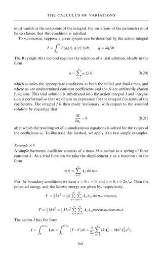 must vanish at the endpoints of the integral, the variations of the parameter must
be so chosen that this condition is satis®ed.
To summarize, suppose a given system can be described by the action integral
I ˆ
Z t2
t1
L qi…t†; _
qi…t†; t
… †dt; _
q ˆ dq=dt:
The Rayleigh±Ritz method requires the selection of a trial solution, ideally in the
form
q ˆ
X
n
iˆ1
ai fi…t†; …8:20†
which satis®es the appropriate conditions at both the initial and ®nal times, and
where as are undetermined constant coecients and the fs are arbitrarily chosen
functions. This trial solution is substituted into the action integral I and integra-
tion is performed so that we obtain an expression for the integral I in terms of the
coecients. The integral I is then made `stationary' with respect to the assumed
solution by requiring that
@I
@ai
ˆ 0 …8:21†
after which the resulting set of n simultaneous equations is solved for the values of
the coecients ai. To illustrate this method, we apply it to two simple examples.
Example 8.5
A simple harmonic oscillator consists of a mass M attached to a spring of force
constant k. As a trial function we take the displacement x as a function t in the
form
x…t† ˆ
X
1
nˆ1
An sin n!t:
For the boundary conditions we have x ˆ 0; t ˆ 0, and x ˆ 0; t ˆ 2=!. Then the
potential energy and the kinetic energy are given by, respectively,
V ˆ 1
2 kx2
ˆ 1
2 k
P
1
nˆ1
P
1
mˆ1
AnAm sin n!t sin m!t;
T ˆ 1
2 M _
x2
ˆ 1
2 M!2 P
1
nˆ1
P
1
mˆ1
AnAmnm cos n!t cos m!t:
The action I has the form
I ˆ
Z 2=!
0
Ldt ˆ
Z 2=!
0
…TÿV†dt ˆ

2!
X
1
nˆ1
…kA2
n ÿ Mn2
A2
n!2
†:
360
THE CALCULUS OF VARIATIONS
 