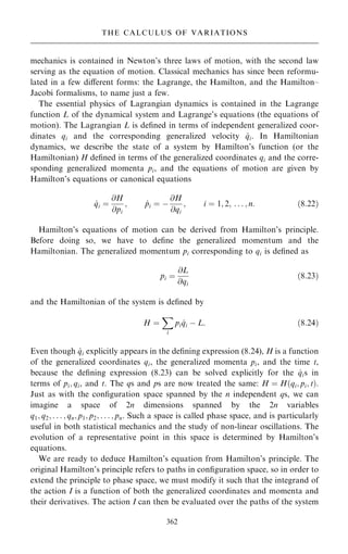 mechanics is contained in Newton's three laws of motion, with the second law
serving as the equation of motion. Classical mechanics has since been reformu-
lated in a few diÿerent forms: the Lagrange, the Hamilton, and the Hamilton±
Jacobi formalisms, to name just a few.
The essential physics of Lagrangian dynamics is contained in the Lagrange
function L of the dynamical system and Lagrange's equations (the equations of
motion). The Lagrangian L is de®ned in terms of independent generalized coor-
dinates qi and the corresponding generalized velocity _
qi. In Hamiltonian
dynamics, we describe the state of a system by Hamilton's function (or the
Hamiltonian) H de®ned in terms of the generalized coordinates qi and the corre-
sponding generalized momenta pi, and the equations of motion are given by
Hamilton's equations or canonical equations
_
qi ˆ
@H
@pi
; _
pi ˆ ÿ
@H
@qi
; i ˆ 1; 2; . . . ; n: …8:22†
Hamilton's equations of motion can be derived from Hamilton's principle.
Before doing so, we have to de®ne the generalized momentum and the
Hamiltonian. The generalized momentum pi corresponding to qi is de®ned as
pi ˆ
@L
@qi
…8:23†
and the Hamiltonian of the system is de®ned by
H ˆ
X
i
pi _
qi ÿ L: …8:24†
Even though _
qi explicitly appears in the de®ning expression (8.24), H is a function
of the generalized coordinates qi, the generalized momenta pi, and the time t,
because the de®ning expression (8.23) can be solved explicitly for the _
qis in
terms of pi; qi, and t. The qs and ps are now treated the same: H ˆ H…qi; pi; t†.
Just as with the con®guration space spanned by the n independent qs, we can
imagine a space of 2n dimensions spanned by the 2n variables
q1; q2; . . . ; qn; p1; p2; . . . ; pn. Such a space is called phase space, and is particularly
useful in both statistical mechanics and the study of non-linear oscillations. The
evolution of a representative point in this space is determined by Hamilton's
equations.
We are ready to deduce Hamilton's equation from Hamilton's principle. The
original Hamilton's principle refers to paths in con®guration space, so in order to
extend the principle to phase space, we must modify it such that the integrand of
the action I is a function of both the generalized coordinates and momenta and
their derivatives. The action I can then be evaluated over the paths of the system
362
THE CALCULUS OF VARIATIONS
 