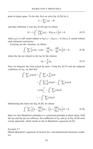 point in phase space. To do this, ®rst we solve Eq. (8.24) for L
L ˆ
X
i
pi _
qi ÿ H
and then substitute L into Eq. (8.18) and we obtain
I ˆ 
Z t2
t1
X
i
pi _
qi ÿ H…p; q; t†

dt ˆ 0; …8:25†
where qI …t† is still varied subject to qi…t1† ˆ qi…t2† ˆ 0, but pi is varied without
such end-point restrictions.
Carrying out the variation, we obtain
Z t2
t1
X
i
pi _
qi ‡ _
qipi ÿ
@H
@qi
qi ÿ
@H
@pi
pi
 
dt ˆ 0; …8:26†
where the  _
qs are related to the qs by the relation
 _
qi ˆ
d
dt
qi: …8:27†
Now we integrate the term pi _
qidt by parts. Using Eq. (8.27) and the endpoint
conditions on qi, we ®nd that
Z t2
t1
X
i
pi _
qidt ˆ
Z t2
t1
X
i
pi
d
dt
qidt
ˆ
Z t2
t1
X
i
d
dt
piqidt ÿ
Z t2
t1
X
i
_
piqidt
ˆ piqi
ý
ý
ý
ý
t2
t1
ÿ
Z t2
t1
X
i
_
piqidt
ˆ ÿ
Z t2
t1
X
i
_
piqidt:
Substituting this back into Eq. (8.26), we obtain
Z t2
t1
X
i
_
qi ÿ
@H
@pi
 
pi ÿ _
pi ‡
@H
@qi
 
qi
 
dt ˆ 0: …8:28†
Since we view Hamilton's principle as a variational principle in phase space, both
the qs and the ps are arbitrary, the coecients of qi and pi in Eq. (8.28) must
vanish separately, which results in the 2n Hamilton's equations (8.22).
Example 8.7
Obtain Hamilton's equations of motion for a one-dimensional harmonic oscilla-
tor.
363
HAMILTON'S PRINCIPLE
 