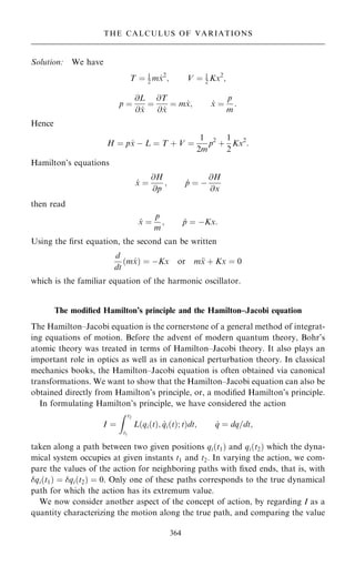 Solution: We have
T ˆ 1
2 m _
x2
; V ˆ 1
2 Kx2
;
p ˆ
@L
@ _
x
ˆ
@T
@ _
x
ˆ m _
x; _
x ˆ
p
m
:
Hence
H ˆ p _
x ÿ L ˆ T ‡ V ˆ
1
2m
p2
‡
1
2
Kx2
:
Hamilton's equations
_
x ˆ
@H
@p
; _
p ˆ ÿ
@H
@x
then read
_
x ˆ
p
m
; _
p ˆ ÿKx:
Using the ®rst equation, the second can be written
d
dt
…m _
x† ˆ ÿKx or m
x ‡ Kx ˆ 0
which is the familiar equation of the harmonic oscillator.
The modi®ed Hamilton's principle and the Hamilton±Jacobi equation
The Hamilton±Jacobi equation is the cornerstone of a general method of integrat-
ing equations of motion. Before the advent of modern quantum theory, Bohr's
atomic theory was treated in terms of Hamilton±Jacobi theory. It also plays an
important role in optics as well as in canonical perturbation theory. In classical
mechanics books, the Hamilton±Jacobi equation is often obtained via canonical
transformations. We want to show that the Hamilton±Jacobi equation can also be
obtained directly from Hamilton's principle, or, a modi®ed Hamilton's principle.
In formulating Hamilton's principle, we have considered the action
I ˆ
Z t2
t1
L qi…t†; _
qi…t†; t
… †dt; _
q ˆ dq=dt;
taken along a path between two given positions qi…t1† and qi…t2† which the dyna-
mical system occupies at given instants t1 and t2. In varying the action, we com-
pare the values of the action for neighboring paths with ®xed ends, that is, with
qi…t1† ˆ qi…t2† ˆ 0. Only one of these paths corresponds to the true dynamical
path for which the action has its extremum value.
We now consider another aspect of the concept of action, by regarding I as a
quantity characterizing the motion along the true path, and comparing the value
364
THE CALCULUS OF VARIATIONS
 