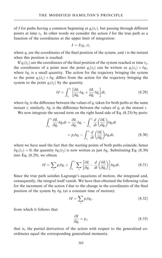 of I for paths having a common beginning at qi…t1†, but passing through diÿerent
points at time t2. In other words we consider the action I for the true path as a
function of the coordinates at the upper limit of integration:
I ˆ I…qi; t†;
where qi are the coordinates of the ®nal position of the system, and t is the instant
when this position is reached.
If qi…t2† are the coordinates of the ®nal position of the system reached at time t2,
the coordinates of a point near the point qi…t2† can be written as qi…t1† ‡ qi,
where qi is a small quantity. The action for the trajectory bringing the system
to the point qi…t1† ‡ qi diÿers from the action for the trajectory bringing the
system to the point qi…t2† by the quantity
I ˆ
Z t2
t1
@L
@qi
qi ‡
@L
@ _
qi
 _
qi
 
dt; …8:29†
where qi is the diÿerence between the values of qi taken for both paths at the same
instant t; similarly,  _
qi is the diÿerence between the values of _
qi at the instant t.
We now integrate the second term on the right hand side of Eq. (8.25) by parts:
Z t2
t1
@L
@ _
qi
 _
qidt ˆ
@L
@ _
qi
qi ÿ
Z t2
t1
d
dt
@L
@ _
qi
 
qidt
ˆ piqi ÿ
Z t2
t1
d
dt
@L
@ _
qi
 
qidt; …8:30†
where we have used the fact that the starting points of both paths coincide, hence
qi…t1† ˆ 0; the quantity qi…t2† is now written as just qi. Substituting Eq. (8.30)
into Eq. (8.29), we obtain
I ˆ
X
i
piqi ‡
Z t2
t1
X
i
@L
@qi
ÿ
d
dt
@L
@ _
qi
 
 
qidt: …8:31†
Since the true path satis®es Lagrange's equations of motion, the integrand and,
consequently, the integral itself vanish. We have thus obtained the following value
for the increment of the action I due to the change in the coordinates of the ®nal
position of the system by qi (at a constant time of motion):
I ˆ
X
i
piqi; …8:32†
from which it follows that
@I
@qi
ˆ pi; …8:33†
that is, the partial derivatives of the action with respect to the generalized co-
ordinates equal the corresponding generalized momenta.
365
THE MODIFIED HAMILTON'S PRINCIPLE
 