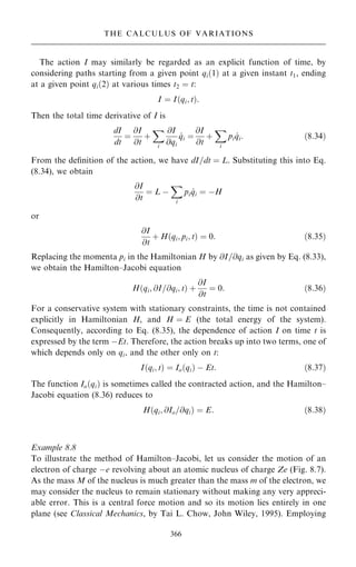 The action I may similarly be regarded as an explicit function of time, by
considering paths starting from a given point qi…1† at a given instant t1, ending
at a given point qi…2† at various times t2 ˆ t:
I ˆ I…qi; t†:
Then the total time derivative of I is
dI
dt
ˆ
@I
@t
‡
X
i
@I
@qi
_
qi ˆ
@I
@t
‡
X
i
pi _
qi: …8:34†
From the de®nition of the action, we have dI=dt ˆ L. Substituting this into Eq.
(8.34), we obtain
@I
@t
ˆ L ÿ
X
i
pi _
qi ˆ ÿH
or
@I
@t
‡ H…qi; pi; t† ˆ 0: …8:35†
Replacing the momenta pi in the Hamiltonian H by @I=@qi as given by Eq. (8.33),
we obtain the Hamilton±Jacobi equation
H…qi; @I=@qi; t† ‡
@I
@t
ˆ 0: …8:36†
For a conservative system with stationary constraints, the time is not contained
explicitly in Hamiltonian H, and H ˆ E (the total energy of the system).
Consequently, according to Eq. (8.35), the dependence of action I on time t is
expressed by the term ÿEt. Therefore, the action breaks up into two terms, one of
which depends only on qi, and the other only on t:
I…qi; t† ˆ Io…qi† ÿ Et: …8:37†
The function Io…qi† is sometimes called the contracted action, and the Hamilton±
Jacobi equation (8.36) reduces to
H…qi; @Io=@qi† ˆ E: …8:38†
Example 8.8
To illustrate the method of Hamilton±Jacobi, let us consider the motion of an
electron of charge ÿe revolving about an atomic nucleus of charge Ze (Fig. 8.7).
As the mass M of the nucleus is much greater than the mass m of the electron, we
may consider the nucleus to remain stationary without making any very appreci-
able error. This is a central force motion and so its motion lies entirely in one
plane (see Classical Mechanics, by Tai L. Chow, John Wiley, 1995). Employing
366
THE CALCULUS OF VARIATIONS
 