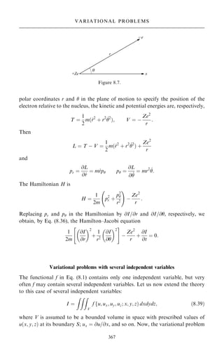 polar coordinates r and  in the plane of motion to specify the position of the
electron relative to the nucleus, the kinetic and potential energies are, respectively,
T ˆ
1
2
m…_
r2
‡ r2 _
2
†; V ˆ ÿ
Ze2
r
:
Then
L ˆ T ÿ V ˆ
1
2
m…_
r2
‡ r2 _
2
† ‡
Ze2
r
and
pr ˆ
@L
@ _
r
ˆ m_
rp p ˆ
@L
@ _

ˆ mr2 _
:
The Hamiltonian H is
H ˆ
1
2m
p2
r ‡
p2

r2
ü !
ÿ
Ze2
r
:
Replacing pr and p in the Hamiltonian by @I=@r and @I=@, respectively, we
obtain, by Eq. (8.36), the Hamilton±Jacobi equation
1
2m
@I
@r
 2
‡
1
r2
@I
@
 2
 #
ÿ
Ze2
r
‡
@I
@t
ˆ 0:
Variational problems with several independent variables
The functional f in Eq. (8.1) contains only one independent variable, but very
often f may contain several independent variables. Let us now extend the theory
to this case of several independent variables:
I ˆ
ZZZ
V
f fu; ux; uy; uz; x; y; z† dxdydz; …8:39†
where V is assumed to be a bounded volume in space with prescribed values of
u…x; y; z† at its boundary S; ux ˆ @u=@x, and so on. Now, the variational problem
367
VARIATIONAL PROBLEMS
Figure 8.7.
 