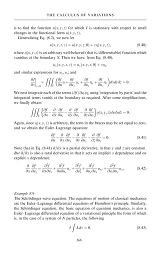 is to ®nd the function u…x; y; z† for which I is stationary with respect to small
changes in the functional form u…x; y; z†.
Generalizing Eq. (8.2), we now let
u…x; y; z; † ˆ u…x; y; z; 0† ‡ …x; y; z†; …8:40†
where …x; y; z† is an arbitrary well-behaved (that is, diÿerentiable) function which
vanishes at the boundary S. Then we have, from Eq. (8.40),
ux…x; y; z; † ˆ ux…x; y; z; 0† ‡ x;
and similar expressions for uy; uz; and
@I
@
ý
ý
ý
ý
ˆ0
ˆ
ZZZ
V
@f
@u
 ‡
@f
@ux
x ‡
@f
@uy
y ‡
@f
@uz
z
 
dxdydz ˆ 0:
We next integrate each of the terms …@f =@ui†i using `integration by parts' and the
integrated terms vanish at the boundary as required. After some simpli®cations,
we ®nally obtain
ZZZ
V
@f
@u
ÿ
@
@x
@f
@ux
ÿ
@
@y
@f
@uy
ÿ
@
@z
@f
@uz
 
…x; y; z†dxdydz ˆ 0:
Again, since …x; y; z† is arbitrary, the term in the braces may be set equal to zero,
and we obtain the Euler±Lagrange equation:
@f
@u
ÿ
@
@x
@f
@ux
ÿ
@
@y
@f
@uy
ÿ
@
@z
@f
@uz
ˆ 0: …8:41†
Note that in Eq. (8.41) @=@x is a partial derivative, in that y and z are constant.
But @=@x is also a total derivative in that it acts on implicit x dependence and on
explicit x dependence:
@
@x
@f
@ux
ˆ
@2
f
@x@ux
‡
@2
f
@u@ux
ux ‡
@2
f
@u2
x
‡
@2
f
@uy@ux
uxy ‡
@2
f
@uz@ux
uxz: …8:42†
Example 8.9
The Schro
È dinger wave equation. The equations of motion of classical mechanics
are the Euler±Lagrange diÿerential equations of Hamilton's principle. Similarly,
the Schro
È dinger equation, the basic equation of quantum mechanics, is also a
Euler±Lagrange diÿerential equation of a variational principle the form of which
is, in the case of a system of N particles, the following

Z
Ld ˆ 0; …8:43†
368
THE CALCULUS OF VARIATIONS
 