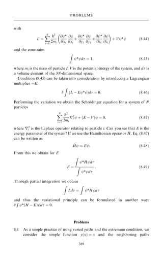 with
L ˆ
X
N
iˆ1
p2
2mi
@ÿ*
@xi
@ÿ
@xi
‡
@ÿ*
@yi
@ÿ
@yi
‡
@ÿ*
@zi
@ÿ
@zi
 
‡ Vÿ*ÿ …8:44†
and the constraint
Z
ÿ*ÿd ˆ 1; …8:45†
where mi is the mass of particle I, V is the potential energy of the system, and d is
a volume element of the 3N-dimensional space.
Condition (8.45) can be taken into consideration by introducing a Lagrangian
multiplier ÿE:

Z
…L ÿ Eÿ*ÿ†d ˆ 0: …8:46†
Performing the variation we obtain the Schro
È dinger equation for a system of N
particles
X
N
iˆ1
p2
2mi
r2
i ÿ ‡ …E ÿ V†ÿ ˆ 0; …8:47†
where r2
i is the Laplace operator relating to particle i. Can you see that E is the
energy parameter of the system? If we use the Hamiltonian operator ^
H, Eq. (8.47)
can be written as
^
Hÿ ˆ Eÿ: …8:48†
From this we obtain for E
E ˆ
Z
ÿ*Hÿd
Z
ÿ*ÿd
: …8:49†
Through partial integration we obtain
Z
Ld ˆ
Z
ÿ*Hÿd
and thus the variational principle can be formulated in another way:

R
ÿ*…H ÿ E†ÿd ˆ 0.
Problems
8.1 As a simple practice of using varied paths and the extremum condition, we
consider the simple function y…x† ˆ x and the neighboring paths
369
PROBLEMS
 