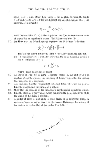 y…; x† ˆ x ‡  sin x. Draw these paths in the xy plane between the limits
x ˆ 0 and x ˆ 2 for  ˆ 0 for two diÿerent non-vanishing values of . If the
integral I…† is given by
I…† ˆ
Z 2
0
…dy=dx†2
dx;
show that the value of I…† is always greater than I…0†, no matter what value
of  (positive or negative) is chosen. This is just condition (8.4).
8.2 (a) Show that the Euler±Lagrange equation can be written in the form
d
dx
f ÿ y0 @f
@y0
 
ÿ
@f
@x
ˆ 0:
This is often called the second form of the Euler±Lagrange equation.
(b) If f does not involve x explicitly, show that the Euler±Lagrange equation
can be integrated to yield
f ÿ y0 @f
@y0 ˆ c;
where c is an integration constant.
8.3 As shown in Fig. 8.8, a curve C joining points …x1; y1† and …x2; y2† is
revolved about the x-axis. Find the shape of the curve such that the surface
thus generated is a minimum.
8.4 A geodesic is a line that represents the shortest distance between two points.
Find the geodesic on the surface of a sphere.
8.5 Show that the geodesic on the surface of a right circular cylinder is a helix.
8.6 Find the shape of a heavy chain which minimizes the potential energy while
the length of the chain is constant.
8.7 A wedge of mass M and angle  slides freely on a horizontal plane. A
particle of mass m moves freely on the wedge. Determine the motion of
the particle as well as that of the wedge (Fig. 8.9).
370
THE CALCULUS OF VARIATIONS
Figure 8.8.
 