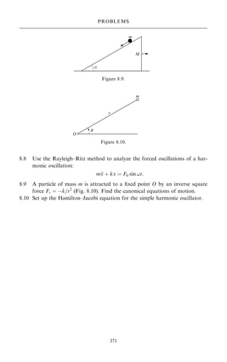 8.8 Use the Rayleigh±Ritz method to analyze the forced oscillations of a har-
monic oscillation:
m
x ‡ kx ˆ F0 sin !t:
8.9 A particle of mass m is attracted to a ®xed point O by an inverse square
force Fr ˆ ÿk=r2
(Fig. 8.10). Find the canonical equations of motion.
8.10 Set up the Hamilton±Jacobi equation for the simple harmonic oscillator.
371
PROBLEMS
Figure 8.9.
Figure 8.10.
 