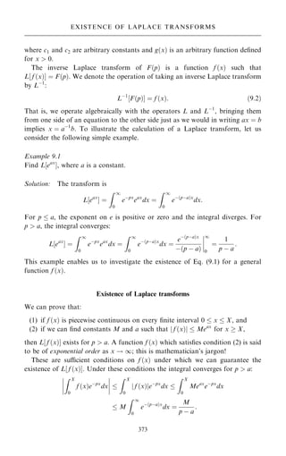 where c1 and c2 are arbitrary constants and g…x† is an arbitrary function de®ned
for x  0.
The inverse Laplace transform of F…p† is a function f …x† such that
L‰ f …x†Š ˆ F…p†. We denote the operation of taking an inverse Laplace transform
by Lÿ1
:
Lÿ1
‰F…p†Š ˆ f …x†: …9:2†
That is, we operate algebraically with the operators L and Lÿ1
, bringing them
from one side of an equation to the other side just as we would in writing ax ˆ b
implies x ˆ aÿ1
b. To illustrate the calculation of a Laplace transform, let us
consider the following simple example.
Example 9.1
Find L‰eax
Š, where a is a constant.
Solution: The transform is
L‰eax
Š ˆ
Z 1
0
eÿpx
eax
dx ˆ
Z 1
0
eÿ…pÿa†x
dx:
For p  a, the exponent on e is positive or zero and the integral diverges. For
p  a, the integral converges:
L‰eax
Š ˆ
Z 1
0
eÿpx
eax
dx ˆ
Z 1
0
eÿ…pÿa†x
dx ˆ
eÿ…pÿa†x
ÿ…p ÿ a†
ÿ
ÿ
ÿ
ÿ
1
0
ˆ
1
p ÿ a
:
This example enables us to investigate the existence of Eq. (9.1) for a general
function f …x†.
Existence of Laplace transforms
We can prove that:
(1) if f …x† is piecewise continuous on every ®nite interval 0  x  X, and
(2) if we can ®nd constants M and a such that j f …x†j  Meax
for x  X,
then L‰ f …x†Š exists for p  a. A function f …x† which satis®es condition (2) is said
to be of exponential order as x ! 1; this is mathematician's jargon!
These are sucient conditions on f …x† under which we can guarantee the
existence of L‰ f …x†Š. Under these conditions the integral converges for p  a:
Z X
0
f …x†eÿpx
dx
ÿ
ÿ
ÿ
ÿ
ÿ
ÿ
ÿ
ÿ 
Z X
0
f …x†
j jeÿpx
dx 
Z X
0
Meax
eÿpx
dx
 M
Z 1
0
eÿ…pÿa†x
dx ˆ
M
p ÿ a
:
373
EXISTENCE OF LAPLACE TRANSFORMS
 