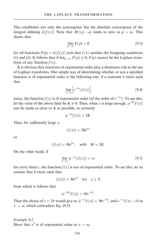 This establishes not only the convergence but the absolute convergence of the
integral de®ning L‰ f …x†Š. Note that M=… p ÿ a† tends to zero as p ! 1. This
shows that
lim
p!1
F… p† ˆ 0 …9:3†
for all functions F…p† ˆ L‰ f …x†Š such that f …x† satis®es the foregoing conditions
(1) and (2). It follows that if limp!1 F… p† 6ˆ 0, F…p† cannot be the Laplace trans-
form of any function f …x†.
It is obvious that functions of exponential order play a dominant role in the use
of Laplace transforms. One simple way of determining whether or not a speci®ed
function is of exponential order is the following one: if a constant b exists such
that
lim
x!1
eÿbx
f …x†
j j
h i
…9:4†
exists, the function f …x† is of exponential order (of the order of eÿbx
†. To see this,
let the value of the above limit be K 6ˆ 0. Then, when x is large enough, jeÿbx
f …x†j
can be made as close to K as possible, so certainly
jeÿbx
f …x†j  2K:
Thus, for suciently large x,
j f …x†j  2Kebx
or
j f …x†j  Mebx
; with M ˆ 2K:
On the other hand, if
lim
x!1
‰eÿcx
f …x†
j jŠ ˆ 1 …9:5†
for every ®xed c, the function f …x† is not of exponential order. To see this, let us
assume that b exists such that
j f …x†j  Mebx
for x  X
from which it follows that
jeÿ2bx
f …x†j  Meÿbx
:
Then the choice of c ˆ 2b would give us jeÿcx
f …x†j  Meÿbx
, and eÿcx
f …x† ! 0 as
x ! 1 which contradicts Eq. (9.5).
Example 9.2
Show that x3
is of exponential order as x ! 1.
374
THE LAPLACE TRANSFORMATION
 