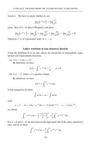 Solution: We have to check whether or not
lim
x!1
eÿbx
x3
 
ˆ lim
x!1
x3
ebx
exists. Now if b  0, then L'Hospital's rule gives
lim
x!1
eÿbx
x3
 
ˆ lim
x!1
x3
ebx
ˆ lim
x!1
3x2
bebx
ˆ lim
x!1
6x
b2
ebx
ˆ lim
x!1
6
b3
ebx
ˆ 0:
Therefore x3
is of exponential order as x ! 1.
Laplace transforms of some elementary functions
Using the de®nition (9.1) we now obtain the transforms of polynomials, expo-
nential and trigonometric functions.
(1) f …x† ˆ 1 for x  0.
By de®nition, we have
L‰1Š ˆ
Z 1
0
eÿpx
dx ˆ
1
p
; p  0:
(2) f …x† ˆ xn
, where n is a positive integer.
By de®nition, we have
L‰xn
Š ˆ
Z 1
0
eÿpx
xn
dx:
Using integration by parts:
Z
uv0
dx ˆ uv ÿ
Z
vu0
dx
with
u ˆ xn
; dv ˆ v0
dx ˆ eÿpx
dx ˆ ÿ…1=p†d…eÿpx
†; v ˆ ÿ…1=p†eÿpx
;
we obtain
Z 1
0
eÿpx
xn
dx ˆ
ÿxn
eÿpx
p
 1
0
‡
n
p
Z 1
0
eÿpx
xnÿ1
dx:
For p  0 and n  0, the ®rst term on the right hand side of the above equation is
zero, and so we have
Z 1
0
eÿpx
xn
dx ˆ
n
p
Z 1
0
eÿpx
xnÿ1
dx
375
LAPLACE TRANSFORMS OF ELEMENTARY FUNCTIONS
 